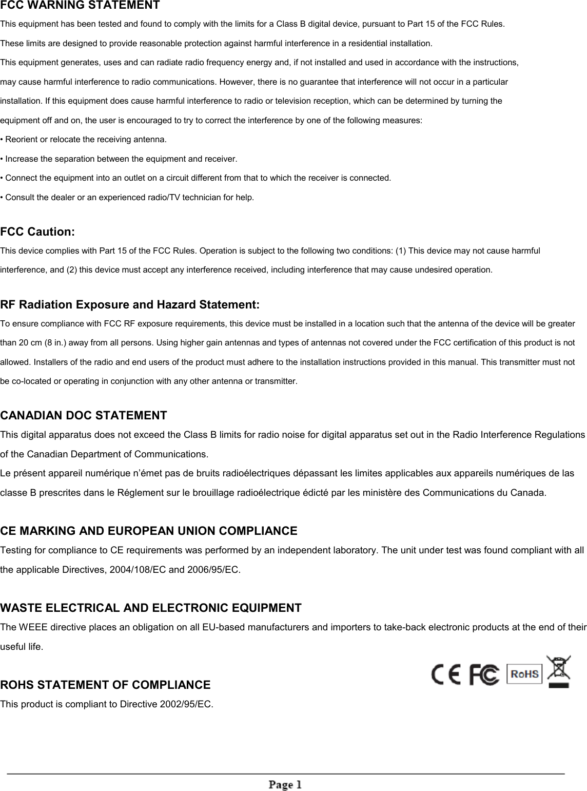 FCC WARNING STATEMENTThis equipment has been tested and found to comply with the limits for a Class B digital device, pursuant to Part 15 of the FCC Rules.These limits are designed to provide reasonable protection against harmful interference in a residential installation.This equipment generates, uses and can radiate radio frequency energy and, if not installed and used in accordance with the instructions,may cause harmful interference to radio communications. However, there is no guarantee that interference will not occur in a particularinstallation. If this equipment does cause harmful interference to radio or television reception, which can be determined by turning theequipment off and on, the user is encouraged to try to correct the interference by one of the following measures:&bull; Reorient or relocate the receiving antenna.&bull; Increase the separation between the equipment and receiver.&bull; Connect the equipment into an outlet on a circuit different from that to which the receiver is connected.&bull; Consult the dealer or an experienced radio/TV technician for help.FCC Caution:This device complies with Part 15 of the FCC Rules. Operation is subject to the following two conditions: (1) This device may not cause harmfulinterference, and (2) this device must accept any interference received, including interference that may cause undesired operation.RF Radiation Exposure and Hazard Statement:To ensure compliance with FCC RF exposure requirements, this device must be installed in a location such that the antenna of the device will be greaterthan 20 cm (8 in.) away from all persons. Using higher gain antennas and types of antennas not covered under the FCC certification of this product is notallowed. Installers of the radio and end users of the product must adhere to the installation instructions provided in this manual. This transmitter must notbe co-located or operating in conjunction with any other antenna or transmitter.CANADIAN DOC STATEMENTThis digital apparatus does not exceed the Class B limits for radio noise for digital apparatus set out in the Radio Interference Regulationsof the Canadian Department of Communications.Le pr&eacute;sent appareil num&eacute;rique n&rsquo;&eacute;met pas de bruits radio&eacute;lectriques d&eacute;passant les limites applicables aux appareils num&eacute;riques de lasclasse B prescrites dans le R&eacute;glement sur le brouillage radio&eacute;lectrique &eacute;dict&eacute; par les minist&egrave;re des Communications du Canada.CE MARKING AND EUROPEAN UNION COMPLIANCETesting for compliance to CE requirements was performed by an independent laboratory. The unit under test was found compliant with allthe applicable Directives, 2004/108/EC and 2006/95/EC.WASTE ELECTRICAL AND ELECTRONIC EQUIPMENTThe WEEE directive places an obligation on all EU-based manufacturers and importers to take-back electronic products at the end of theiruseful life.ROHS STATEMENT OF COMPLIANCEThis product is compliant to Directive 2002/95/EC.