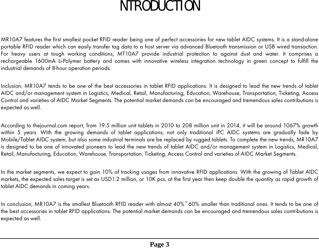 NTRODUCTION   MR10A7 features the first smallest pocket RFID reader being one of perfect accessories for new tablet AIDC systems. It is a stand-alone portable RFID reader which can easily transfer tag data to a host server via advanced Bluetooth transmission or USB wired transaction. For heavy users at tough working conditions, MT10A7 provide industrial protection to against dust and water. It comprises a rechargeable 1600mA Li-Polymer battery and comes with innovative wireless integration technology in green concept to fulfill the industrial demands of 8-hour operation periods.    Inclusion, MR10A7 tends to be one of the best accessories in tablet RFID applications. It is designed to lead the new trends of tablet AIDC and/or management system in Logistics, Medical, Retail, Manufacturing, Education, Warehouse, Transportation, Ticketing, Access Control and varieties of AIDC Market Segments. The potential market demands can be encouraged and tremendous sales contributions is expected as well.  According to thejournal.com report, from 19.5 million unit tablets in 2010 to 208 million unit in 2014, it will be around 1067% growth within 5 years. With the growing demands of tablet applications, not only traditional iPC AIDC systems are gradually fade by Mobile/Tablet AIDC system, but also some industrial terminals are be replaced by rugged tablets. To complete the new trends, MR10A7 is designed to be one of innovated pioneers to lead the new trends of tablet AIDC and/or management system in Logistics, Medical, Retail, Manufacturing, Education, Warehouse, Transportation, Ticketing, Access Control and varieties of AIDC Market Segments.    In the market segments, we expect to gain 10% of tracking usages from innovative RFID applications. With the growing of Tablet AIDC markets, the expected sales target is set as USD1.2 million, or 10K pcs, at the first year then keep double the quantity as rapid growth of tablet AIDC demands in coming years.  In conclusion, MR10A7 is the smallest Bluetooth RFID reader with almost 40%~60% smaller than traditional ones. It tends to be one of the best accessories in tablet RFID applications. The potential market demands can be encouraged and tremendous sales contributions is expected as well.   Page 3                      