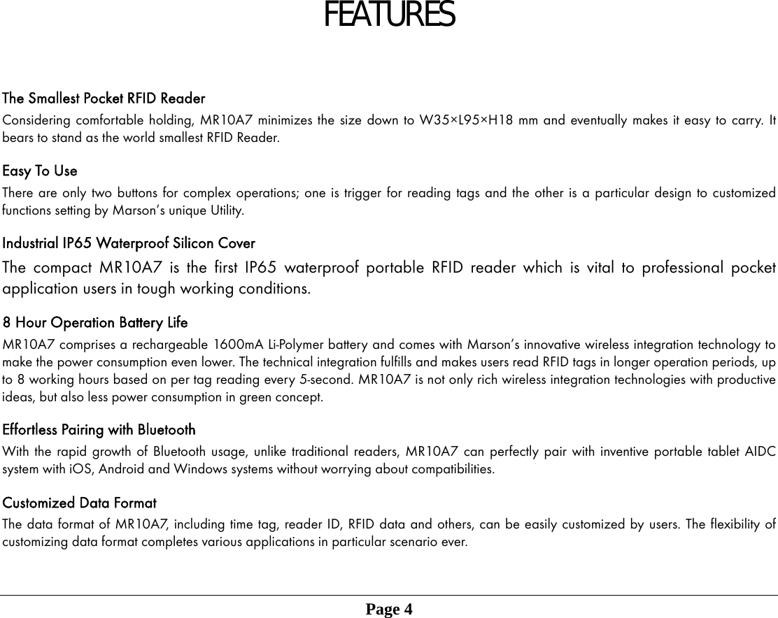 FEATURES  The Smallest Pocket RFID Reader Considering comfortable holding, MR10A7 minimizes the size down to W35&times;L95&times;H18 mm and eventually makes it easy to carry. It bears to stand as the world smallest RFID Reader.  Easy To Use   There are only two buttons for complex operations; one is trigger for reading tags and the other is a particular design to customized functions setting by Marson&rsquo;s unique Utility.  Industrial IP65 Waterproof Silicon Cover The compact MR10A7 is the first IP65 waterproof portable RFID reader which is vital to professional pocket application users in tough working conditions.  8 Hour Operation Battery Life MR10A7 comprises a rechargeable 1600mA Li-Polymer battery and comes with Marson&rsquo;s innovative wireless integration technology to make the power consumption even lower. The technical integration fulfills and makes users read RFID tags in longer operation periods, up to 8 working hours based on per tag reading every 5-second. MR10A7 is not only rich wireless integration technologies with productive ideas, but also less power consumption in green concept.  Effortless Pairing with Bluetooth With the rapid growth of Bluetooth usage, unlike traditional readers, MR10A7 can perfectly pair with inventive portable tablet AIDC system with iOS, Android and Windows systems without worrying about compatibilities.  Customized Data Format The data format of MR10A7, including time tag, reader ID, RFID data and others, can be easily customized by users. The flexibility of customizing data format completes various applications in particular scenario ever.     Page 4               