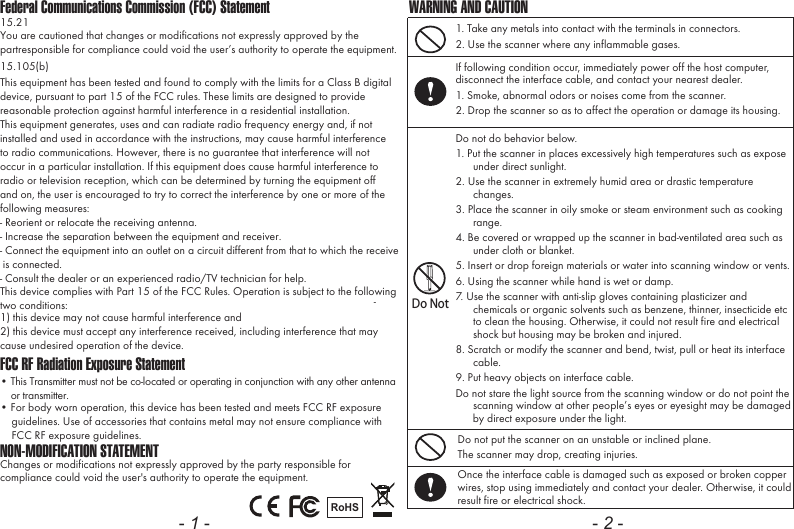 Federal Communications Commission (FCC) StatementFCC RF Radiation Exposure Statement15.21You are cautioned that changes or modifications not expressly approved by thepartresponsible for compliance could void the user&rsquo;s authority to operate the equipment. 15.105(b)This equipment has been tested and found to comply with the limits for a Class B digitaldevice, pursuant to part 15 of the FCC rules. These limits are designed to providereasonable protection against harmful interference in a residential installation.This equipment generates, uses and can radiate radio frequency energy and, if notinstalled and used in accordance with the instructions, may cause harmful interferenceto radio communications. However, there is no guarantee that interference will notoccur in a particular installation. If this equipment does cause harmful interference toradio or television reception, which can be determined by turning the equipment offand on, the user is encouraged to try to correct the interference by one or more of thefollowing measures:- Reorient or relocate the receiving antenna.- Increase the separation between the equipment and receiver.- Connect the equipment into an outlet on a circuit different from that to which the receive is connected.- Consult the dealer or an experienced radio/TV technician for help.This device complies with Part 15 of the FCC Rules. Operation is subject to the followingtwo conditions:1) this device may not cause harmful interference and2) this device must accept any interference received, including interference that maycause undesired operation of the device. &bull; This Transmitter must not be co-located or operating in conjunction with any other antenna    or transmitter.&bull; For body worn operation, this device has been tested and meets FCC RF exposure    guidelines. Use of accessories that contains metal may not ensure compliance with    FCC RF exposure guidelines.-NON-MODIFICATION STATEMENTChanges or modifications not expressly approved by the party responsible for compliance could void the user's authority to operate the equipment.RoHS- 1 -1. Take any metals into contact with the terminals in connectors.2. Use the scanner where any inflammable gases.If following condition occur, immediately power off the host computer, disconnect the interface cable, and contact your nearest dealer.1. Smoke, abnormal odors or noises come from the scanner.2. Drop the scanner so as to affect the operation or damage its housing.Do NotDo not do behavior below.1. Put the scanner in places excessively high temperatures such as expose under direct sunlight.2. Use the scanner in extremely humid area or drastic temperature changes.3. Place the scanner in oily smoke or steam environment such as cooking range.4. Be covered or wrapped up the scanner in bad-ventilated area such as under cloth or blanket.5. Insert or drop foreign materials or water into scanning window or vents.6. Using the scanner while hand is wet or damp.7. Use the scanner with anti-slip gloves containing plasticizer and chemicals or organic solvents such as benzene, thinner, insecticide etc to clean the housing. Otherwise, it could not result fire and electrical shock but housing may be broken and injured.8. Scratch or modify the scanner and bend, twist, pull or heat its interface cable.9. Put heavy objects on interface cable.Do not stare the light source from the scanning window or do not point the scanning window at other people&rsquo;s eyes or eyesight may be damaged by direct exposure under the light.Do not put the scanner on an unstable or inclined plane.The scanner may drop, creating injuries.Once the interface cable is damaged such as exposed or broken copper wires, stop using immediately and contact your dealer. Otherwise, it could result fire or electrical shock.WARNING AND CAUTION- 2 -