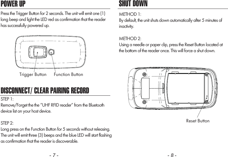 - 7 - - 8 -SHUT DOWNMETHOD 1:By default, the unit shuts down automatically after 5 minutes ofinactivity.METHOD 2:Using a needle or paper clip, press the Reset Button located atthe bottom of the reader once. This will force a shut down.    POWER UPPress the Trigger Button for 2 seconds. The unit will emit one (1)long beep and light the LED red as confirmation that the readerhas successfully powered up.DISCONNECT/ CLEAR PAIRING RECORDSTEP 1: Remove/Forget the the &ldquo;UHF RFID reader&rdquo; from the Bluetooth device list on your host device.STEP 2:Long press on the Function Button for 5 seconds without releasing.The unit will emit three (3) beeps and the blue LED will start flashingas confirmation that the reader is discoverable.Trigger Button Function ButtonReset Button