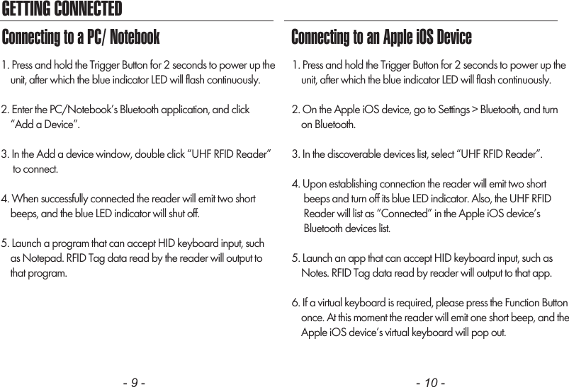 GETTING CONNECTED- 9 - - 10 -1. Press and hold the Trigger Button for 2 seconds to power up the    unit, after which the blue indicator LED will flash continuously.2. Enter the PC/Notebook&rsquo;s Bluetooth application, and click    &ldquo;Add a Device&rdquo;.3. In the Add a device window, double click &ldquo;UHF RFID Reader&rdquo;     to connect.4. When successfully connected the reader will emit two short    beeps, and the blue LED indicator will shut off.5. Launch a program that can accept HID keyboard input, such    as Notepad. RFID Tag data read by the reader will output to    that program.1. Press and hold the Trigger Button for 2 seconds to power up the    unit, after which the blue indicator LED will flash continuously.2. On the Apple iOS device, go to Settings > Bluetooth, and turn    on Bluetooth.3. In the discoverable devices list, select &ldquo;UHF RFID Reader&rdquo;.4. Upon establishing connection the reader will emit two short     beeps and turn off its blue LED indicator. Also, the UHF RFID     Reader will list as &ldquo;Connected&rdquo; in the Apple iOS device&rsquo;s     Bluetooth devices list.5. Launch an app that can accept HID keyboard input, such as    Notes. RFID Tag data read by reader will output to that app.6. If a virtual keyboard is required, please press the Function Button    once. At this moment the reader will emit one short beep, and the    Apple iOS device&rsquo;s virtual keyboard will pop out.Connecting to a PC/ Notebook Connecting to an Apple iOS Device