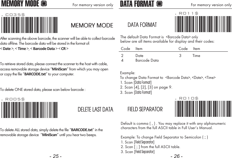 - 25 - - 26 -MEMORY MODE For memory version only DATA FORMATExample: To change Data Format to  <Barcode Data>, <Date>, <Time>1. Scan [Data Format]2. Scan [4], [2], [3] on page 9.3. Scan [Data Format]The default Data Format is  <Barcode Data> onlybelow are all items available for display and their codes: For memory version onlyDefault is comma ( , ) . You may replace it with any alphanumericcharacters from the full ASCII table in Full User&rsquo;s Manual.Example: To change Field Separator to Semicolon ( ; )1. Scan [Field Separator]2. Scan [ ; ] from the full ASCII table.3. Scan [Field Separator]. R010$*.R010$*FIELD SEPARATOR. R011$*.R011$*DATA FORMAT24DateBarcode DataCode     Item Code     Item3 TimeAfter scanning the above barcode, the scanner will be able to collect barcodedata off-line. The barcode data will be stored in the format of:< Date >, < Time >, < Barcode Data > < CR >To retrieve stored data, please connect the scanner to the host with cable, access removable storage device &ldquo;MiniScan&rdquo; from which you may openor copy the file &ldquo;BARCODE.txt&rdquo; to your computer.To delete ONE stored data, please scan below barcode :. R005$*.R005$*. C035$*.c035$*MEMORY MODEDELETE LAST DATATo delete ALL stored data, simply delete the file &ldquo;BARCODE.txt&rdquo; in theremovable storage device  &ldquo;MiniScan&rdquo; until you hear two beeps.