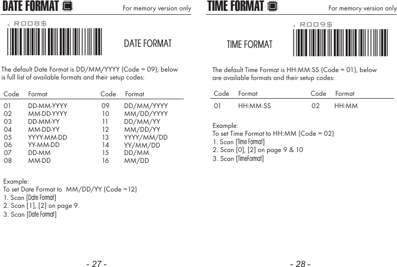 - 27 - - 28 -The default Date Format is DD/MM/YYYY (Code = 09), belowis full list of available formats and their setup codes: Example: To set Date Format to  MM/DD/YY (Code =12)1. Scan [Date Format]2. Scan [1], [2] on page 9.3. Scan [Date Format]. R008$*.R008$*DATE FORMATDATE FORMAT For memory version only0102030405060708DD-MM-YYYYMM-DD-YYYYDD-MM-YYMM-DD-YYYYYY-MM-DDYY-MM-DDDD-MMMM-DDCode     Format Code     Format0910111213141516DD/MM/YYYYMM/DD/YYYYDD/MM/YYMM/DD/YYYYYY/MM/DDYY/MM/DDDD/MMMM/DDThe default Time Format is HH:MM:SS (Code = 01), below are available formats and their setup codes:Example: To set Time Format to HH:MM (Code = 02)1. Scan [Time Format]2. Scan [0], [2] on page 9 &amp; 103. Scan [TimeFormat]. R009$*.R009$*TIME FORMATTIME FORMAT For memory version only01 HH:MM:SSCode     Format Code     Format02 HH:MM