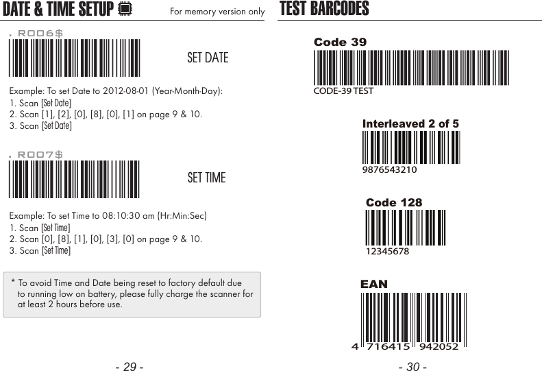 - 29 - - 30 -Example: To set Date to 2012-08-01 (Year-Month-Day):1. Scan [Set Date]2. Scan [1], [2], [0], [8], [0], [1] on page 9 &amp; 10.3. Scan [Set Date]Example: To set Time to 08:10:30 am (Hr:Min:Sec)1. Scan [Set Time]2. Scan [0], [8], [1], [0], [3], [0] on page 9 &amp; 10.3. Scan [Set Time]. R006$*.R006$*SET DATE. R007$*.R007$*SET TIMEDATE &amp; TIME SETUP For memory version only* To avoid Time and Date being reset to factory default due   to running low on battery, please fully charge the scanner for   at least 2 hours before use.TEST BARCODESEANCode 12812345678Code 39CODE-39 TESTInterleaved 2 of 598765432107164154942052