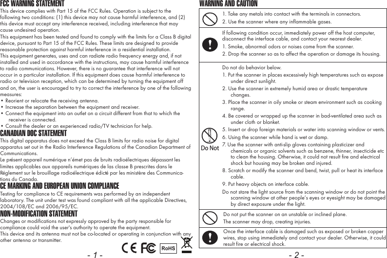 FCC WARNING STATEMENTThis device complies with Part 15 of the FCC Rules. Operation is subject to the following two conditions: (1) this device may not cause harmful interference, and (2) this device must accept any interference received, including interference that may cause undesired operation.This equipment has been tested and found to comply with the limits for a Class B digital device, pursuant to Part 15 of the FCC Rules. These limits are designed to provide reasonable protection against harmful interference in a residential installation.This equipment generates, uses and can radiate radio frequency energy and, if not installed and used in accordance with the instructions, may cause harmful interference to radio communications. However, there is no guarantee that interference will not occur in a particular installation. If this equipment does cause harmful interference to radio or television reception, which can be determined by turning the equipment off and on, the user is encouraged to try to correct the interference by one of the following measures:&bull; Reorient or relocate the receiving antenna.&bull; Increase the separation between the equipment and receiver.&bull; Connect the equipment into an outlet on a circuit different from that to which the receiver is connected.&bull; Consult the dealer or an experienced radio/TV technician for help.CANADIAN DOC STATEMENTThis digital apparatus does not exceed the Class B limits for radio noise for digital apparatus set out in the Radio Interference Regulations of the Canadian Department of Communications.Le pr&eacute;sent appareil num&eacute;rique n&rsquo;&eacute;met pas de bruits radio&eacute;lectriques d&eacute;passant les limites applicables aux appareils num&eacute;riques de las classe B prescrites dans le R&eacute;glement sur le brouillage radio&eacute;lectrique &eacute;dict&eacute; par les minist&egrave;re des Communica-tions du Canada.CE MARKING AND EUROPEAN UNION COMPLIANCE Testing for compliance to CE requirements was performed by an independent laboratory. The unit under test was found compliant with all the applicable Directives, 2004/108/EC and 2006/95/EC.NON-MODIFICATION STATEMENTChanges or modifications not expressly approved by the party responsible for compliance could void the user's authority to operate the equipment. This device and its antenna must not be co-located or operating in conjunction with any other antenna or transmitter.RoHS- 1 -1. Take any metals into contact with the terminals in connectors.2. Use the scanner where any inflammable gases.If following condition occur, immediately power off the host computer, disconnect the interface cable, and contact your nearest dealer.1. Smoke, abnormal odors or noises come from the scanner.2. Drop the scanner so as to affect the operation or damage its housing.Do NotDo not do behavior below.1. Put the scanner in places excessively high temperatures such as expose under direct sunlight.2. Use the scanner in extremely humid area or drastic temperature changes.3. Place the scanner in oily smoke or steam environment such as cooking range.4. Be covered or wrapped up the scanner in bad-ventilated area such as under cloth or blanket.5. Insert or drop foreign materials or water into scanning window or vents.6. Using the scanner while hand is wet or damp.7. Use the scanner with anti-slip gloves containing plasticizer and chemicals or organic solvents such as benzene, thinner, insecticide etc to clean the housing. Otherwise, it could not result fire and electrical shock but housing may be broken and injured.8. Scratch or modify the scanner and bend, twist, pull or heat its interface cable.9. Put heavy objects on interface cable.Do not stare the light source from the scanning window or do not point the scanning window at other people&rsquo;s eyes or eyesight may be damaged by direct exposure under the light.Do not put the scanner on an unstable or inclined plane.The scanner may drop, creating injuries.Once the interface cable is damaged such as exposed or broken copper wires, stop using immediately and contact your dealer. Otherwise, it could result fire or electrical shock.WARNING AND CAUTION- 2 -