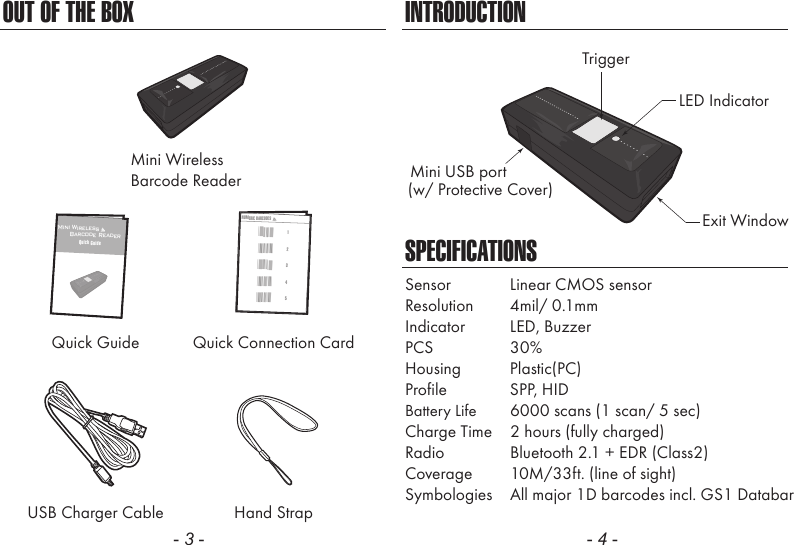 OUT OF THE BOXMini WirelessBarcode ReaderQuick Guide Quick Connection CardUSB Charger Cable Hand Strap- 3 -INTRODUCTIONSPECIFICATIONSLED IndicatorMini USB portExit WindowTrigger(w/ Protective Cover)Sensor  Linear CMOS sensorResolution  4mil/ 0.1mmIndicator  LED, BuzzerPCS  30%Housing  Plastic(PC)Profile  SPP, HIDBattery Life  6000 scans (1 scan/ 5 sec)Charge Time  2 hours (fully charged)Radio  Bluetooth 2.1 + EDR (Class2)Coverage  10M/33ft. (line of sight)Symbologies  All major 1D barcodes incl. GS1 Databar- 4 -Mini Wireless      Barcode ReaderQuick GuideNUMERIC BARCODES1*1*2*2*3*3*4*4*5*5*
