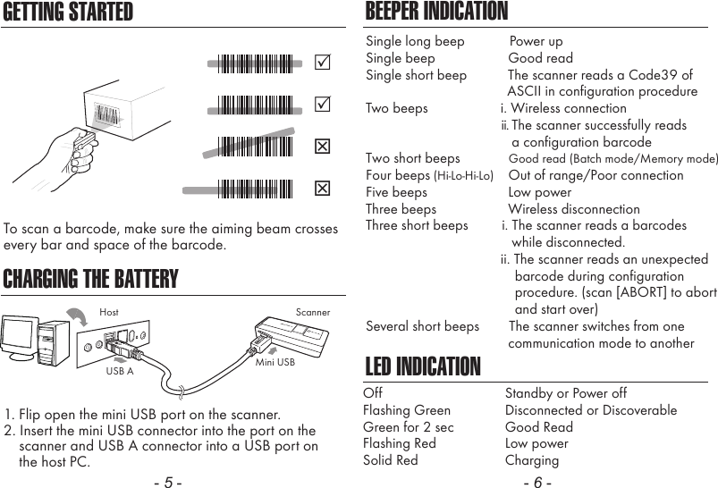 GETTING STARTEDCHARGING THE BATTERYTo scan a barcode, make sure the aiming beam crossesevery bar and space of the barcode.1. Flip open the mini USB port on the scanner.2. Insert the mini USB connector into the port on the    scanner and USB A connector into a USB port on    the host PC.- 5 - - 6 -ScannerMini USBUSB AHostBEEPER INDICATIONLED INDICATIONOffFlashing GreenGreen for 2 secFlashing RedSolid RedStandby or Power offDisconnected or DiscoverableGood ReadLow powerChargingSingle long beep            Power upSingle beep               Good readSingle short beep           The scanner reads a Code39 of                                      ASCII in configuration procedureTwo beeps             i. Wireless connection                                             ii. The scanner successfully reads                a configuration barcodeTwo short beeps             Good read (Batch mode/Memory mode)Four beeps (Hi-Lo-Hi-Lo)    Out of range/Poor connectionFive beeps               Low powerThree beeps               Wireless disconnectionThree short beeps         i. The scanner reads a barcodes                while disconnected.                        ii. The scanner reads an unexpected                                        barcode during configuration                                        procedure. (scan [ABORT] to abort                                        and start over)Several short beeps        The scanner switches from one               communication mode to another