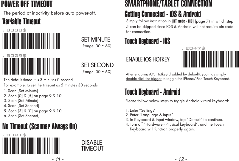 - 11 - - 12 -POWER OFF TIMEOUTTouch Keyboard - iOSTouch Keyboard - AndroidAfter enabling iOS Hotkey(disabled by default), you may simplydouble-click the trigger to toggle the iPhone/iPad Touch Keyboard.Please follow below steps to toggle Android virtual keybaord:1. Enter &ldquo;Settings&rdquo;2. Enter &ldquo;Language &amp; input&rdquo;3. In Keyboard &amp; input window, tap &ldquo;Default&rdquo; to continue.4. Turn off &ldquo;Hardware - Physical keyboard&rdquo;, and the Touch    Keyboard will function properly again.. E047$ENABLE iOS HOTKEYSMARTPHONE/TABLET CONNECTIONGetting Connected - iOS &amp; AndroidSimply follow instruction in 5 can be skipped since iOS &amp; Android will not require pin-codefor connection.,in which step[BT mode - HID] (page 7)Variable TimeoutNo Timeout (Scanner Always On)*.B030$*. B030$SET MINUTE*.B029$*. B029$SET SECOND*.B021$*. B021$DISABLETIMEOUTThe default timeout is 3 minutes 0 second.For example, to set the timeout as 5 minutes 30 seconds:1. Scan [Set Minute]2. Scan [0] &amp; [5] on page 9 &amp; 10.(Range: 00 ~ 60)(Range: 00 ~ 60)3. Scan [Set Minute]4. Scan [Set Second]5. Scan [3] &amp; [0] on page 9 &amp; 10.6. Scan [Set Second]The period of inactivity before auto power-off.