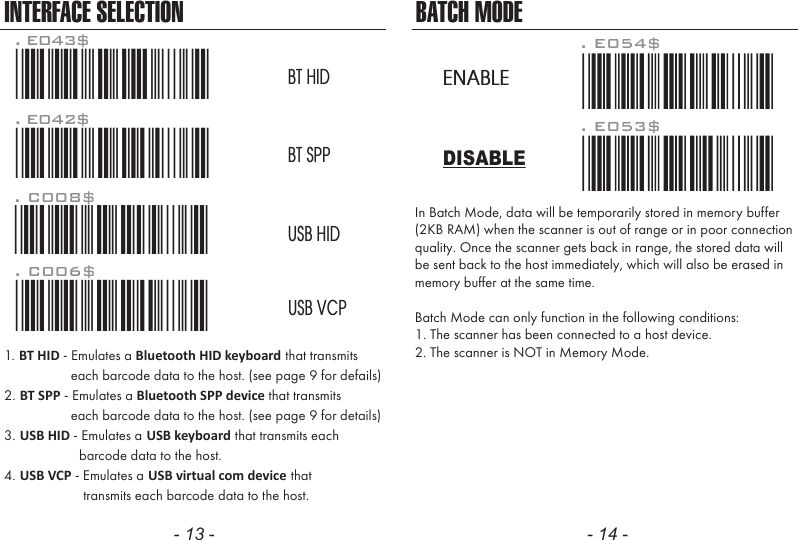 - 13 - - 14 -. E053$. E054$DISABLEENABLEIn Batch Mode, data will be temporarily stored in memory buffer(2KB RAM) when the scanner is out of range or in poor connectionquality. Once the scanner gets back in range, the stored data willbe sent back to the host immediately, which will also be erased inmemory buffer at the same time.Batch Mode can only function in the following conditions:1. The scanner has been connected to a host device.2. The scanner is NOT in Memory Mode.BATCH MODEINTERFACE SELECTION. C006$*.C006$*USB VCP. C008$*.C008$*USB HIDBT HIDBT SPP. E042$*.E042$*. E043$*.E043$*1. BT HID - Emulates a Bluetooth HID keyboard that transmits                each barcode data to the host. (see page 9 for defails)2. BT SPP - Emulates a Bluetooth SPP device that transmits                each barcode data to the host. (see page 9 for details)3. USB HID - Emulates a USB keyboard that transmits each                  barcode data to the host.4. USB VCP - Emulates a USB virtual com device that                   transmits each barcode data to the host.