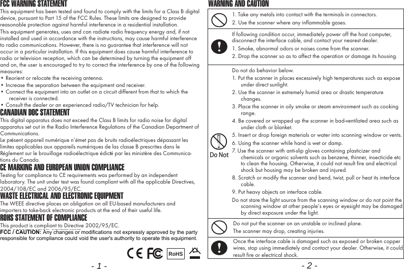 FCC WARNING STATEMENTThis equipment has been tested and found to comply with the limits for a Class B digital device, pursuant to Part 15 of the FCC Rules. These limits are designed to provide reasonable protection against harmful interference in a residential installation.This equipment generates, uses and can radiate radio frequency energy and, if not installed and used in accordance with the instructions, may cause harmful interference to radio communications. However, there is no guarantee that interference will not occur in a particular installation. If this equipment does cause harmful interference to radio or television reception, which can be determined by turning the equipment off and on, the user is encouraged to try to correct the interference by one of the following measures:&bull; Reorient or relocate the receiving antenna.&bull; Increase the separation between the equipment and receiver.&bull; Connect the equipment into an outlet on a circuit different from that to which the receiver is connected.&bull; Consult the dealer or an experienced radio/TV technician for help.CANADIAN DOC STATEMENTThis digital apparatus does not exceed the Class B limits for radio noise for digital apparatus set out in the Radio Interference Regulations of the Canadian Department of Communications.Le pr&eacute;sent appareil num&eacute;rique n&rsquo;&eacute;met pas de bruits radio&eacute;lectriques d&eacute;passant les limites applicables aux appareils num&eacute;riques de las classe B prescrites dans le R&eacute;glement sur le brouillage radio&eacute;lectrique &eacute;dict&eacute; par les minist&egrave;re des Communica-tions du Canada.CE MARKING AND EUROPEAN UNION COMPLIANCE Testing for compliance to CE requirements was performed by an independent laboratory. The unit under test was found compliant with all the applicable Directives, 2004/108/EC and 2006/95/EC.WASTE ELECTRICAL AND ELECTRONIC EQUIPMENTThe WEEE directive places an obligation on all EU-based manufacturers andimporters to take-back electronic products at the end of their useful life. ROHS STATEMENT OF COMPLIANCEThis product is compliant to Directive 2002/95/EC.NON-MODIFICATION STATEMENTChanges or modifications not expressly approved by the party responsible for compliance RoHS- 1 -1. Take any metals into contact with the terminals in connectors.2. Use the scanner where any inflammable gases.If following condition occur, immediately power off the host computer, disconnect the interface cable, and contact your nearest dealer.1. Smoke, abnormal odors or noises come from the scanner.2. Drop the scanner so as to affect the operation or damage its housing.Do NotDo not do behavior below.1. Put the scanner in places excessively high temperatures such as expose under direct sunlight.2. Use the scanner in extremely humid area or drastic temperature changes.3. Place the scanner in oily smoke or steam environment such as cooking range.4. Be covered or wrapped up the scanner in bad-ventilated area such as under cloth or blanket.5. Insert or drop foreign materials or water into scanning window or vents.6. Using the scanner while hand is wet or damp.7. Use the scanner with anti-slip gloves containing plasticizer and chemicals or organic solvents such as benzene, thinner, insecticide etc to clean the housing. Otherwise, it could not result fire and electrical shock but housing may be broken and injured.8. Scratch or modify the scanner and bend, twist, pull or heat its interface cable.9. Put heavy objects on interface cable.Do not stare the light source from the scanning window or do not point the scanning window at other people&rsquo;s eyes or eyesight may be damaged by direct exposure under the light.Do not put the scanner on an unstable or inclined plane.The scanner may drop, creating injuries.Once the interface cable is damaged such as exposed or broken copper wires, stop using immediately and contact your dealer. Otherwise, it could result fire or electrical shock.WARNING AND CAUTION- 2 -FCC / CAUTION: Any changes or modifications not expressly approved by the party responsible for compliance could void the user's authority to operate this equipment. 