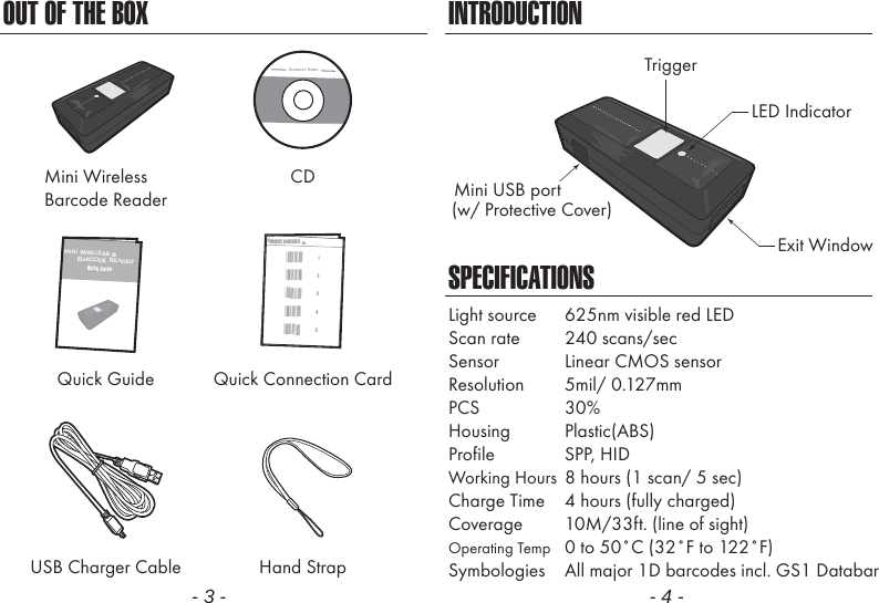 OUT OF THE BOXMini WirelessBarcode ReaderCDQuick Guide Quick Connection CardUSB Charger Cable Hand StrapScanner Tools- 3 -INTRODUCTIONSPECIFICATIONSLED IndicatorMini USB portExit WindowTrigger(w/ Protective Cover)Light source  625nm visible red LEDScan rate  240 scans/secSensor  Linear CMOS sensorResolution 5mil/ 0.127mmPCS 30%Housing Plastic(ABS)Profile SPP, HIDWorking Hours  8 hours (1 scan/ 5 sec)Charge Time  4 hours (fully charged)Coverage  10M/33ft. (line of sight)Operating Temp  0 to 50˚C (32˚F to 122˚F)Symbologies  All major 1D barcodes incl. GS1 Databar- 4 -Mini Wireless      Barcode ReaderQuick GuideNUMERIC BARCODES1*1*2*2*3*3*4*4*5*5*