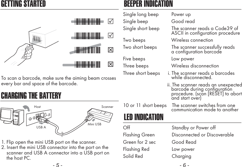GETTING STARTEDCHARGING THE BATTERYTo scan a barcode, make sure the aiming beam crossesevery bar and space of the barcode.1. Flip open the mini USB port on the scanner.2. Insert the mini USB connector into the port on the    scanner and USB A connector into a USB port on    the host PC.- 5 -BEEPER INDICATIONLED INDICATIONSingle long beep          Power upSingle beep              Good readSingle short beep         The scanner reads a Code39 of                                    ASCII in configuration procedureTwo beeps              Wireless connectionTwo short beeps           The scanner successfully reads              a configuration barcodeFive beeps              Low powerThree beeps              Wireless disconnectionThree short beeps      i. The scanner reads a barcodes              while disconnected.                      ii. The scanner reads an unexpected                                    barcode during configuration                                    procedure. (scan [RESET] to abort                                    and start over)10 or 11 short beeps    The scanner switches from one              communication mode to anotherOffFlashing GreenGreen for 2 secFlashing RedSolid RedStandby or Power offDisconnected or DiscoverableGood ReadLow powerCharging- 6 -ScannerMini USBUSB AHost