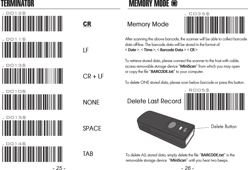 After scanning the above barcode, the scanner will be able to collect barcodedata off-line. The barcode data will be stored in the format of:< Date >, < Time >, < Barcode Data > < CR >To retrieve stored data, please connect the scanner to the host with cable, access removable storage device &ldquo;MiniScan&rdquo; from which you may openor copy the file &ldquo;BARCODE.txt&rdquo; to your computer.To delete ONE stored data, please scan below barcode or press this button.To delete ALL stored data, simply delete the file &ldquo;BARCODE.txt&rdquo; in theremovable storage device  &ldquo;MiniScan&rdquo; until you hear two beeps.. R005$*.R005$*MEMORY MODE- 25 - - 26 -TERMINATORLFCR + LFNONESPACETAB. D012$CR. D011$. D013$. D010$. D015$. D014$. C035$*.c035$*Memory ModeDelete Last RecordDelete Button