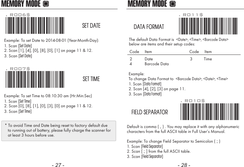MEMORY MODEDefault is comma ( , ) . You may replace it with any alphanumericcharacters from the full ASCII table in Full User&rsquo;s Manual.Example: To change Field Separator to Semicolon ( ; )1. Scan [Field Separator]2. Scan [ ; ] from the full ASCII table.3. Scan [Field Separator]. R010$*.R010$*FIELD SEPARATORMEMORY MODEExample: To set Date to 2014-08-01 (Year-Month-Day):1. Scan [Set Date]2. Scan [1], [4], [0], [8], [0], [1] on page 11 &amp; 12.3. Scan [Set Date]Example: To set Time to 08:10:30 am (Hr:Min:Sec)1. Scan [Set Time]2. Scan [0], [8], [1], [0], [3], [0] on page 11 &amp; 12.3. Scan [Set Time]. R006$*.R006$*SET DATE. R007$*.R007$*SET TIME* To avoid Time and Date being reset to factory default due   to running out of battery, please fully charge the scanner for   at least 3 hours before use.- 27 - - 28 -Example: To change Data Format to  <Barcode Data>, <Date>, <Time>1. Scan [Data Format]2. Scan [4], [2], [3] on page 11.3. Scan [Data Format]The default Data Format is  <Date>, <Time>, <Barcode Data>below are items and their setup codes: . R011$*.R011$*DATA FORMAT2 DateCode     Item Code     Item34TimeBarcode Data