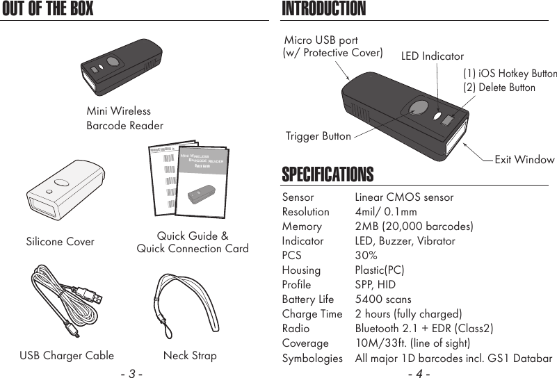 OUT OF THE BOXMini WirelessBarcode ReaderUSB Charger Cable Neck Strap- 3 -INTRODUCTIONSPECIFICATIONSSensor  Linear CMOS sensorResolution  4mil/ 0.1mmPCS  30%Memory 2MB (20,000 barcodes)Indicator LED, Buzzer, VibratorHousing  Plastic(PC)Profile  SPP, HIDBattery Life 5400 scansCharge Time  2 hours (fully charged)Radio Bluetooth 2.1 + EDR (Class2)Coverage  10M/33ft. (line of sight)Symbologies  All major 1D barcodes incl. GS1 Databar- 4 -LED IndicatorMicro USB portExit WindowTrigger Button(w/ Protective Cover)(1) iOS Hotkey Button(2) Delete ButtonSilicone Cover Quick Guide &amp;Quick Connection CardNUMERIC BARCODES1*1*2*2*3*3*4*4*5*5*Mini Wireless      Barcode ReaderQuick Guide