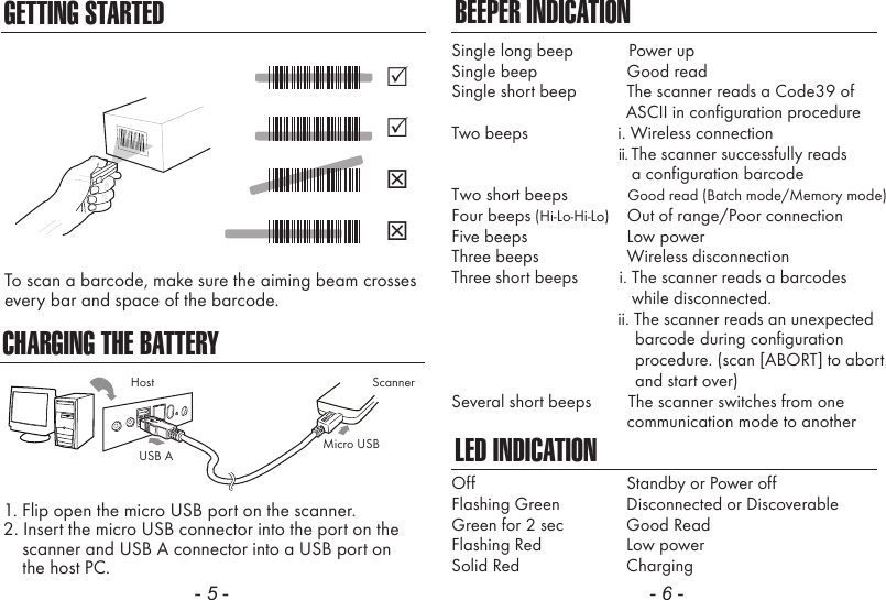CHARGING THE BATTERY1. Flip open the micro USB port on the scanner.2. Insert the micro USB connector into the port on the    scanner and USB A connector into a USB port on    the host PC.- 5 - - 6 -BEEPER INDICATIONLED INDICATIONSingle long beep            Power upSingle beep               Good readSingle short beep           The scanner reads a Code39 of                                      ASCII in configuration procedureTwo beeps             i. Wireless connection                                             ii. The scanner successfully reads                a configuration barcodeTwo short beeps             Good read (Batch mode/Memory mode)Four beeps (Hi-Lo-Hi-Lo)    Out of range/Poor connectionFive beeps               Low powerThree beeps               Wireless disconnectionThree short beeps         i. The scanner reads a barcodes                while disconnected.                        ii. The scanner reads an unexpected                                        barcode during configuration                                        procedure. (scan [ABORT] to abort                                        and start over)Several short beeps        The scanner switches from one               communication mode to anotherOffFlashing GreenGreen for 2 secFlashing RedSolid RedStandby or Power offDisconnected or DiscoverableGood ReadLow powerChargingScannerMicro USBUSB AHostGETTING STARTEDTo scan a barcode, make sure the aiming beam crossesevery bar and space of the barcode.