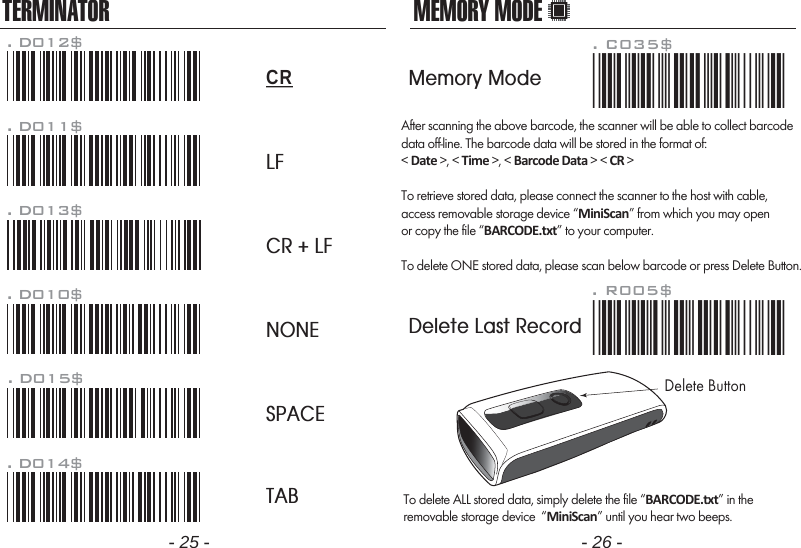 After scanning the above barcode, the scanner will be able to collect barcodedata off-line. The barcode data will be stored in the format of:< Date >, < Time >, < Barcode Data > < CR >To retrieve stored data, please connect the scanner to the host with cable, access removable storage device &ldquo;MiniScan&rdquo; from which you may openor copy the file &ldquo;BARCODE.txt&rdquo; to your computer.To delete ONE stored data, please scan below barcode or press Delete Button.To delete ALL stored data, simply delete the file &ldquo;BARCODE.txt&rdquo; in theremovable storage device  &ldquo;MiniScan&rdquo; until you hear two beeps.. R005$*.R005$*MEMORY MODE- 25 - - 26 -TERMINATORLFCR + LFNONESPACETAB. D012$CR. D011$. D013$. D010$. D015$. D014$. C035$*.c035$*Memory ModeDelete Last RecordDelete Button