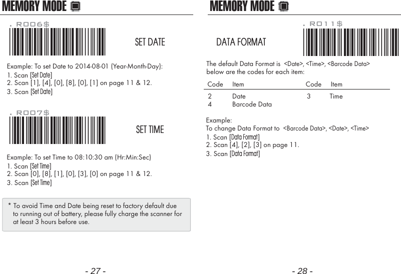 MEMORY MODE MEMORY MODEExample: To set Date to 2014-08-01 (Year-Month-Day):1. Scan [Set Date]2. Scan [1], [4], [0], [8], [0], [1] on page 11 &amp; 12.3. Scan [Set Date]Example: To set Time to 08:10:30 am (Hr:Min:Sec)1. Scan [Set Time]2. Scan [0], [8], [1], [0], [3], [0] on page 11 &amp; 12.3. Scan [Set Time]. R006$*.R006$*SET DATE. R007$*.R007$*SET TIME* To avoid Time and Date being reset to factory default due   to running out of battery, please fully charge the scanner for   at least 3 hours before use.- 27 - - 28 -Example: To change Data Format to  <Barcode Data>, <Date>, <Time>1. Scan [Data Format]2. Scan [4], [2], [3] on page 11.3. Scan [Data Format]The default Data Format is  <Date>, <Time>, <Barcode Data>below are the codes for each item:. R011$*.R011$*DATA FORMAT24DateBarcode DataCode     Item Code     Item3 Time