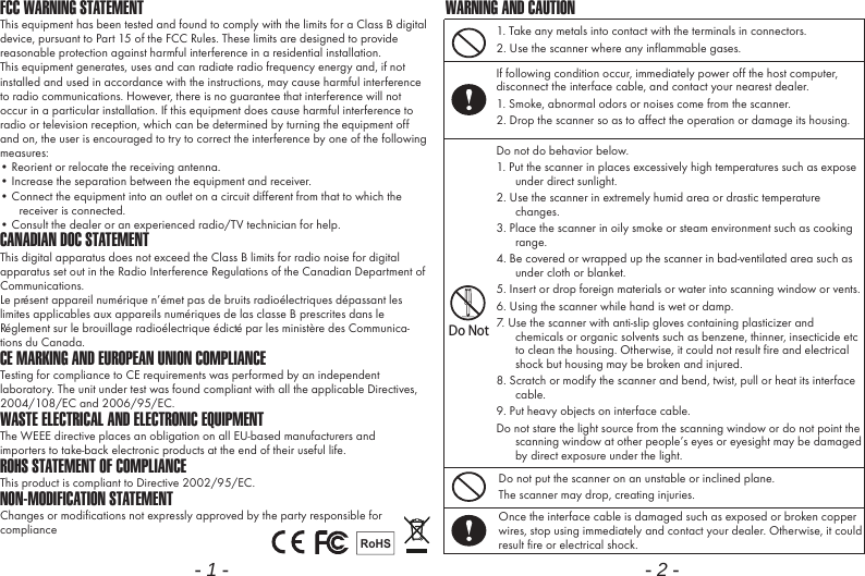 FCC WARNING STATEMENTThis equipment has been tested and found to comply with the limits for a Class B digital device, pursuant to Part 15 of the FCC Rules. These limits are designed to provide reasonable protection against harmful interference in a residential installation.This equipment generates, uses and can radiate radio frequency energy and, if not installed and used in accordance with the instructions, may cause harmful interference to radio communications. However, there is no guarantee that interference will not occur in a particular installation. If this equipment does cause harmful interference to radio or television reception, which can be determined by turning the equipment off and on, the user is encouraged to try to correct the interference by one of the following measures:&bull; Reorient or relocate the receiving antenna.&bull; Increase the separation between the equipment and receiver.&bull; Connect the equipment into an outlet on a circuit different from that to which the receiver is connected.&bull; Consult the dealer or an experienced radio/TV technician for help.CANADIAN DOC STATEMENTThis digital apparatus does not exceed the Class B limits for radio noise for digital apparatus set out in the Radio Interference Regulations of the Canadian Department of Communications.Le pr&eacute;sent appareil num&eacute;rique n&rsquo;&eacute;met pas de bruits radio&eacute;lectriques d&eacute;passant les limites applicables aux appareils num&eacute;riques de las classe B prescrites dans le R&eacute;glement sur le brouillage radio&eacute;lectrique &eacute;dict&eacute; par les minist&egrave;re des Communica-tions du Canada.CE MARKING AND EUROPEAN UNION COMPLIANCE Testing for compliance to CE requirements was performed by an independent laboratory. The unit under test was found compliant with all the applicable Directives, 2004/108/EC and 2006/95/EC.WASTE ELECTRICAL AND ELECTRONIC EQUIPMENTThe WEEE directive places an obligation on all EU-based manufacturers andimporters to take-back electronic products at the end of their useful life. ROHS STATEMENT OF COMPLIANCEThis product is compliant to Directive 2002/95/EC.NON-MODIFICATION STATEMENTChanges or modifications not expressly approved by the party responsible for compliance RoHS- 1 -1. Take any metals into contact with the terminals in connectors.2. Use the scanner where any inflammable gases.If following condition occur, immediately power off the host computer, disconnect the interface cable, and contact your nearest dealer.1. Smoke, abnormal odors or noises come from the scanner.2. Drop the scanner so as to affect the operation or damage its housing.Do NotDo not do behavior below.1. Put the scanner in places excessively high temperatures such as expose under direct sunlight.2. Use the scanner in extremely humid area or drastic temperature changes.3. Place the scanner in oily smoke or steam environment such as cooking range.4. Be covered or wrapped up the scanner in bad-ventilated area such as under cloth or blanket.5. Insert or drop foreign materials or water into scanning window or vents.6. Using the scanner while hand is wet or damp.7. Use the scanner with anti-slip gloves containing plasticizer and chemicals or organic solvents such as benzene, thinner, insecticide etc to clean the housing. Otherwise, it could not result fire and electrical shock but housing may be broken and injured.8. Scratch or modify the scanner and bend, twist, pull or heat its interface cable.9. Put heavy objects on interface cable.Do not stare the light source from the scanning window or do not point the scanning window at other people&rsquo;s eyes or eyesight may be damaged by direct exposure under the light.Do not put the scanner on an unstable or inclined plane.The scanner may drop, creating injuries.Once the interface cable is damaged such as exposed or broken copper wires, stop using immediately and contact your dealer. Otherwise, it could result fire or electrical shock.WARNING AND CAUTION- 2 -