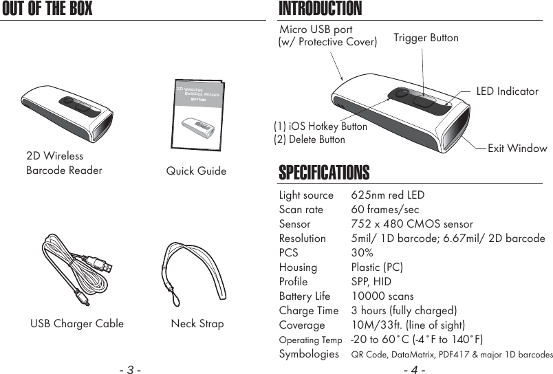 OUT OF THE BOX- 3 -INTRODUCTIONSPECIFICATIONSLight source  625nm red LEDScan rate  60 frames/secSensor  752 x 480 CMOS sensorResolution  5mil/ 1D barcode; 6.67mil/ 2D barcodePCS 30%Housing Plastic (PC)Profile SPP, HIDBattery Life 10000 scansCharge Time  3 hours (fully charged)Coverage  10M/33ft. (line of sight)Operating Temp  -20 to 60˚C (-4˚F to 140˚F)Symbologies  QR Code, DataMatrix, PDF417 &amp; major 1D barcodes- 4 -Neck Strap2D WirelessBarcode ReaderUSB Charger CableQuick Guide1122D Wireless      Barcode ReaderQuick GuideLED IndicatorMicro USB portExit WindowTrigger Button(w/ Protective Cover)(1) iOS Hotkey Button(2) Delete Button