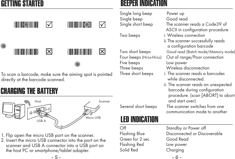 CHARGING THE BATTERY1. Flip open the micro USB port on the scanner.2. Insert the micro USB connector into the port on the    scanner and USB A connector into a USB port on    the host PC or smartphone/tablet adapter.- 5 - - 6 -BEEPER INDICATIONLED INDICATIONSingle long beep            Power upSingle beep               Good readSingle short beep           The scanner reads a Code39 of                                      ASCII in configuration procedureTwo beeps             i. Wireless connection                                             ii. The scanner successfully reads                a configuration barcodeTwo short beeps             Good read (Batch mode/Memory mode)Four beeps (Hi-Lo-Hi-Lo)    Out of range/Poor connectionFive beeps               Low powerThree beeps               Wireless disconnectionThree short beeps         i. The scanner reads a barcodes                while disconnected.                        ii. The scanner reads an unexpected                                        barcode during configuration                                        procedure. (scan [ABORT] to abort                                        and start over)Several short beeps        The scanner switches from one               communication mode to anotherOffFlashing BlueGreen for 2 secFlashing RedSolid RedStandby or Power offDisconnected or DiscoverableGood ReadLow powerChargingScannerMicro USBUSB AHostGETTING STARTEDTo scan a barcode, make sure the aiming spot is pointeddirectly at the barcode scanned.