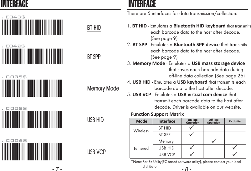 - 7 - - 8 -INTERFACEThere are 5 interfaces for data transmission/collection:1. BT HID - Emulates a Bluetooth HID keyboard that transmits                  each barcode data to the host after decode.                   (See page 9)2. BT SPP - Emulates a Bluetooth SPP device that transmits                  each barcode data to the host after decode.                  (See page 9)3. Memory Mode - Emulates a USB mass storage device                                that saves each barcode data during                                off-line data collection (See page 26)4. USB HID - Emulates a USB keyboard that transmits each                     barcode data to the host after decode.5. USB VCP - Emulates a USB virtual com device that                     transmit each barcode data to the host after                     decode. Driver is available on our website.INTERFACE. C006$*.C006$*USB VCP. C008$*.c008$*USB HIDMemory ModeBT SPP. C035$*.c035$*BT HID*Note: For Ez Utility(PC-based software utility), please contact your local            distributor.Funcon Support MatrixMode Interface On-lineOperaonOn-lineOperaon Ez UlityUSB HIDUSB VCPBT HIDWirelessTetheredBT SPPMemoryOﬀ-lineOperaon. E042$*.E042$*. E043$*.E043$*