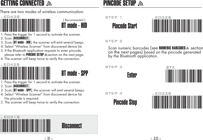 GETTING CONNECTED PINCODE SETUP1. Press the trigger for 1 second to activate the scanner.2. Scan [DISCONNECT]3. Scan [BT mode - SPP]; the scanner will emit several beeps.4. Select &ldquo;Wireless Scanner&rdquo; from discovered device list.    No pincode is required.5. The scanner will beep twice to verify the connection.There are two modes of wireless communication:. E042$BT mode - SPPPincode Start*.E042$*. E032$*.E032$*. E033$*.E033$*. E043$BT mode - HID*.E043$*Disconnect. E031$*.E031$**$TX*$TX1. Press the trigger for 1 second to activate the scanner.2. Scan [DISCONNECT]3. Scan [BT mode - HID]; the scanner will emit several beeps.4. Select &ldquo;Wireless Scanner&rdquo; from discovered device list.5. If the Bluetooth application requests to enter pincode,    please refer to PINCODE SETUP    section on the next page.6. The scanner will beep twice to verify the connection.Scan numeric barcodes (see NUMERIC BARCODES    sectionon the next pages) based on the pincode generatedby the Bluetooth application.STEP 1Pincode StopEnterSTEP 4STEP 3STEP 2[ Recommanded ]- 9 - - 10 -
