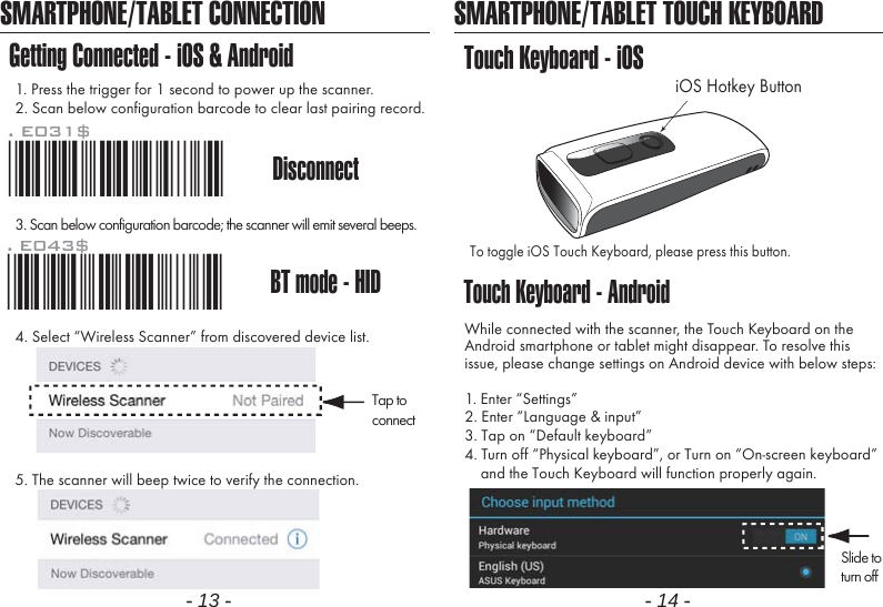 - 13 - - 14 -SMARTPHONE/TABLET CONNECTIONGetting Connected - iOS &amp; Android1. Press the trigger for 1 second to power up the scanner.2. Scan below configuration barcode to clear last pairing record.3. Scan below configuration barcode; the scanner will emit several beeps.SMARTPHONE/TABLET TOUCH KEYBOARDTouch Keyboard - AndroidTouch Keyboard - iOSTo toggle iOS Touch Keyboard, please press this button.While connected with the scanner, the Touch Keyboard on theAndroid smartphone or tablet might disappear. To resolve thisissue, please change settings on Android device with below steps:1. Enter &ldquo;Settings&rdquo;2. Enter &ldquo;Language &amp; input&rdquo;3. Tap on &ldquo;Default keyboard&rdquo;4. Turn off &ldquo;Physical keyboard&rdquo;, or Turn on &ldquo;On-screen keyboard&rdquo;    and the Touch Keyboard will function properly again.iOS Hotkey Button. E043$BT mode - HID*.E043$*4. Select &ldquo;Wireless Scanner&rdquo; from discovered device list.5. The scanner will beep twice to verify the connection.Disconnect. E031$*.E031$*Tap toconnectSlide toturn off