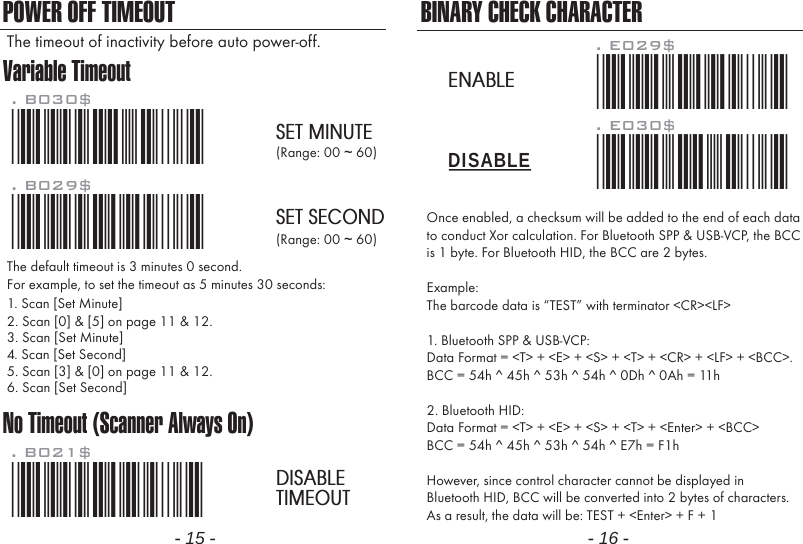 Variable TimeoutNo Timeout (Scanner Always On)POWER OFF TIMEOUT*.B030$*. B030$SET MINUTE*.B029$*. B029$SET SECOND*.B021$*. B021$DISABLETIMEOUTThe default timeout is 3 minutes 0 second.For example, to set the timeout as 5 minutes 30 seconds:1. Scan [Set Minute]2. Scan [0] &amp; [5] on page 11 &amp; 12.(Range: 00 ~ 60)(Range: 00 ~ 60)3. Scan [Set Minute]4. Scan [Set Second]5. Scan [3] &amp; [0] on page 11 &amp; 12.6. Scan [Set Second]The timeout of inactivity before auto power-off.- 15 - - 16 -Once enabled, a checksum will be added to the end of each datato conduct Xor calculation. For Bluetooth SPP &amp; USB-VCP, the BCCis 1 byte. For Bluetooth HID, the BCC are 2 bytes.Example:The barcode data is &ldquo;TEST&rdquo; with terminator <CR><LF> 1. Bluetooth SPP &amp; USB-VCP:Data Format = <T> + <E> + <S> + <T> + <CR> + <LF> + <BCC>.BCC = 54h ^ 45h ^ 53h ^ 54h ^ 0Dh ^ 0Ah = 11h2. Bluetooth HID:Data Format = <T> + <E> + <S> + <T> + <Enter> + <BCC>BCC = 54h ^ 45h ^ 53h ^ 54h ^ E7h = F1hHowever, since control character cannot be displayed inBluetooth HID, BCC will be converted into 2 bytes of characters.As a result, the data will be: TEST + <Enter> + F + 1BINARY CHECK CHARACTER. E030$*.e030$*. E029$*.e029$*DISABLEENABLE