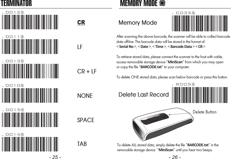 After scanning the above barcode, the scanner will be able to collect barcodedata off-line. The barcode data will be stored in the format of:< Serial No >, < Date >, < Time >, < Barcode Data > < CR >To retrieve stored data, please connect the scanner to the host with cable, access removable storage device &ldquo;MiniScan&rdquo; from which you may openor copy the file &ldquo;BARCODE.txt&rdquo; to your computer.To delete ONE stored data, please scan below barcode or press this button.To delete ALL stored data, simply delete the file &ldquo;BARCODE.txt&rdquo; in theremovable storage device  &ldquo;MiniScan&rdquo; until you hear two beeps.. R005$*.R005$*MEMORY MODE- 25 - - 26 -TERMINATORLFCR + LFNONESPACETAB. D012$CR. D011$. D013$. D010$. D015$. D014$. C035$*.c035$*Memory ModeDelete Last RecordDelete Button