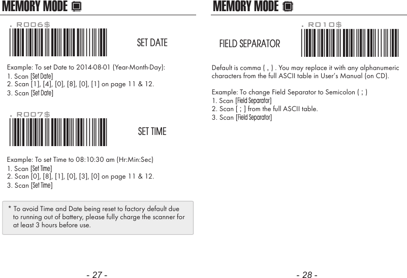 MEMORY MODEDefault is comma ( , ) . You may replace it with any alphanumericcharacters from the full ASCII table in User&rsquo;s Manual (on CD).Example: To change Field Separator to Semicolon ( ; )1. Scan [Field Separator]2. Scan [ ; ] from the full ASCII table.3. Scan [Field Separator]. R010$*.R010$*FIELD SEPARATORMEMORY MODEExample: To set Date to 2014-08-01 (Year-Month-Day):1. Scan [Set Date]2. Scan [1], [4], [0], [8], [0], [1] on page 11 &amp; 12.3. Scan [Set Date]Example: To set Time to 08:10:30 am (Hr:Min:Sec)1. Scan [Set Time]2. Scan [0], [8], [1], [0], [3], [0] on page 11 &amp; 12.3. Scan [Set Time]. R006$*.R006$*SET DATE. R007$*.R007$*SET TIME* To avoid Time and Date being reset to factory default due   to running out of battery, please fully charge the scanner for   at least 3 hours before use.- 27 - - 28 -