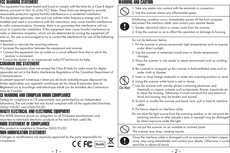 FCC WARNING STATEMENTThis equipment has been tested and found to comply with the limits for a Class B digital device, pursuant to Part 15 of the FCC Rules. These limits are designed to provide reasonable protection against harmful interference in a residential installation.This equipment generates, uses and can radiate radio frequency energy and, if not installed and used in accordance with the instructions, may cause harmful interference to radio communications. However, there is no guarantee that interference will not occur in a particular installation. If this equipment does cause harmful interference to radio or television reception, which can be determined by turning the equipment off and on, the user is encouraged to try to correct the interference by one of the following measures:&bull; Reorient or relocate the receiving antenna.&bull; Increase the separation between the equipment and receiver.&bull; Connect the equipment into an outlet on a circuit different from that to which the receiver is connected.&bull; Consult the dealer or an experienced radio/TV technician for help.CANADIAN DOC STATEMENTThis digital apparatus does not exceed the Class B limits for radio noise for digital apparatus set out in the Radio Interference Regulations of the Canadian Department of Communications.Le pr&eacute;sent appareil num&eacute;rique n&rsquo;&eacute;met pas de bruits radio&eacute;lectriques d&eacute;passant les limites applicables aux appareils num&eacute;riques de las classe B prescrites dans le R&eacute;glement sur le brouillage radio&eacute;lectrique &eacute;dict&eacute; par les minist&egrave;re des Communica-tions du Canada.CE MARKING AND EUROPEAN UNION COMPLIANCE Testing for compliance to CE requirements was performed by an independent laboratory. The unit under test was found compliant with all the applicable Directives, 2004/108/EC and 2006/95/EC.WASTE ELECTRICAL AND ELECTRONIC EQUIPMENTThe WEEE directive places an obligation on all EU-based manufacturers andimporters to take-back electronic products at the end of their useful life. ROHS STATEMENT OF COMPLIANCEThis product is compliant to Directive 2002/95/EC.NON-MODIFICATION STATEMENTChanges or modifications not expressly approved by the party responsible for compliance RoHS- 1 -1. Take any metals into contact with the terminals in connectors.2. Use the scanner where any inflammable gases.If following condition occur, immediately power off the host computer, disconnect the interface cable, and contact your nearest dealer.1. Smoke, abnormal odors or noises come from the scanner.2. Drop the scanner so as to affect the operation or damage its housing.Do NotDo not do behavior below.1. Put the scanner in places excessively high temperatures such as expose under direct sunlight.2. Use the scanner in extremely humid area or drastic temperature changes.3. Place the scanner in oily smoke or steam environment such as cooking range.4. Be covered or wrapped up the scanner in bad-ventilated area such as under cloth or blanket.5. Insert or drop foreign materials or water into scanning window or vents.6. Using the scanner while hand is wet or damp.7. Use the scanner with anti-slip gloves containing plasticizer and chemicals or organic solvents such as benzene, thinner, insecticide etc to clean the housing. Otherwise, it could not result fire and electrical shock but housing may be broken and injured.8. Scratch or modify the scanner and bend, twist, pull or heat its interface cable.9. Put heavy objects on interface cable.Do not stare the light source from the scanning window or do not point the scanning window at other people&rsquo;s eyes or eyesight may be damaged by direct exposure under the light.Do not put the scanner on an unstable or inclined plane.The scanner may drop, creating injuries.Once the interface cable is damaged such as exposed or broken copper wires, stop using immediately and contact your dealer. Otherwise, it could result fire or electrical shock.WARNING AND CAUTION- 2 -