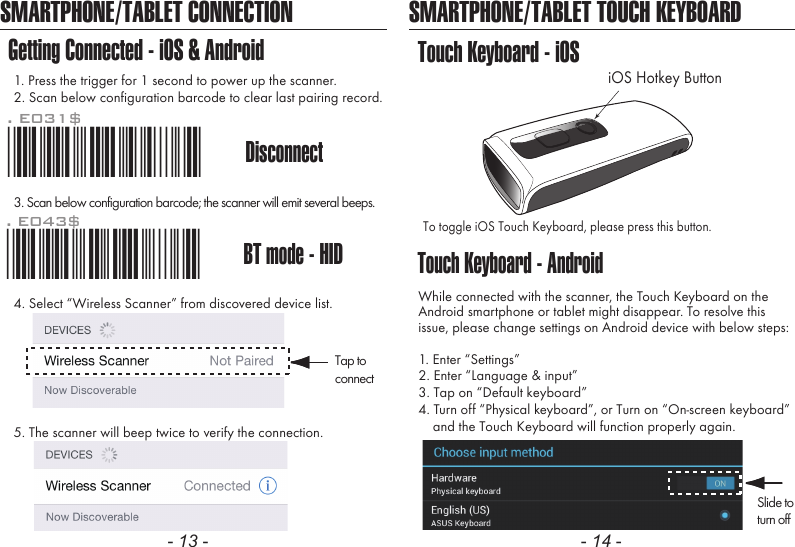 - 13 - - 14 -SMARTPHONE/TABLET CONNECTIONGetting Connected - iOS &amp; Android1. Press the trigger for 1 second to power up the scanner.2. Scan below configuration barcode to clear last pairing record.3. Scan below configuration barcode; the scanner will emit several beeps.SMARTPHONE/TABLET TOUCH KEYBOARDTouch Keyboard - AndroidTouch Keyboard - iOSTo toggle iOS Touch Keyboard, please press this button.While connected with the scanner, the Touch Keyboard on theAndroid smartphone or tablet might disappear. To resolve thisissue, please change settings on Android device with below steps:1. Enter &ldquo;Settings&rdquo;2. Enter &ldquo;Language &amp; input&rdquo;3. Tap on &ldquo;Default keyboard&rdquo;4. Turn off &ldquo;Physical keyboard&rdquo;, or Turn on &ldquo;On-screen keyboard&rdquo;    and the Touch Keyboard will function properly again.iOS Hotkey Button. E043$BT mode - HID*.E043$*4. Select &ldquo;Wireless Scanner&rdquo; from discovered device list.5. The scanner will beep twice to verify the connection.Disconnect. E031$*.E031$*Tap toconnectSlide toturn off
