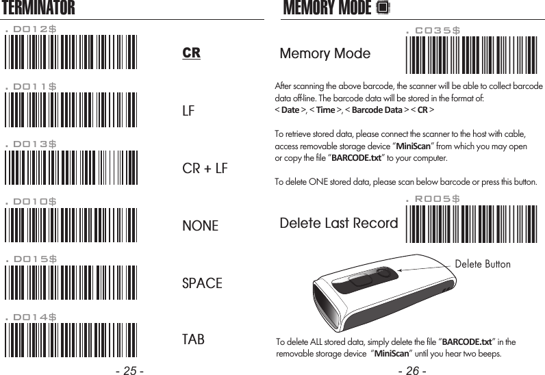 After scanning the above barcode, the scanner will be able to collect barcodedata off-line. The barcode data will be stored in the format of:< Date >, < Time >, < Barcode Data > < CR >To retrieve stored data, please connect the scanner to the host with cable, access removable storage device &ldquo;MiniScan&rdquo; from which you may openor copy the file &ldquo;BARCODE.txt&rdquo; to your computer.To delete ONE stored data, please scan below barcode or press this button.To delete ALL stored data, simply delete the file &ldquo;BARCODE.txt&rdquo; in theremovable storage device  &ldquo;MiniScan&rdquo; until you hear two beeps.. R005$*.R005$*MEMORY MODE- 25 - - 26 -TERMINATORLFCR + LFNONESPACETAB. D012$CR. D011$. D013$. D010$. D015$. D014$. C035$*.c035$*Memory ModeDelete Last RecordDelete Button