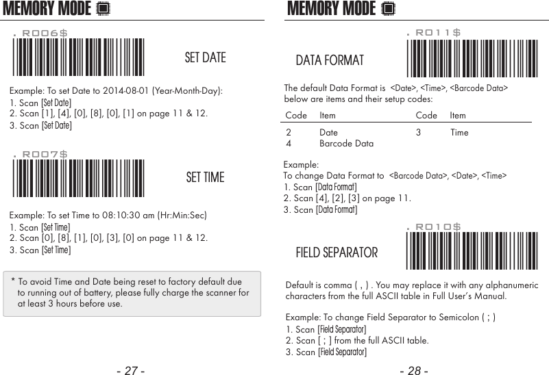 MEMORY MODEDefault is comma ( , ) . You may replace it with any alphanumericcharacters from the full ASCII table in Full User&rsquo;s Manual.Example: To change Field Separator to Semicolon ( ; )1. Scan [Field Separator]2. Scan [ ; ] from the full ASCII table.3. Scan [Field Separator]. R010$*.R010$*FIELD SEPARATORExample: To change Data Format to  <Barcode Data>, <Date>, <Time>1. Scan [Data Format]2. Scan [4], [2], [3] on page 11.3. Scan [Data Format]The default Data Format is  <Date>, <Time>, <Barcode Data>below are items and their setup codes: . R011$*.R011$*DATA FORMAT2 DateCode     Item Code     Item34TimeBarcode DataMEMORY MODEExample: To set Date to 2014-08-01 (Year-Month-Day):1. Scan [Set Date]2. Scan [1], [4], [0], [8], [0], [1] on page 11 &amp; 12.3. Scan [Set Date]Example: To set Time to 08:10:30 am (Hr:Min:Sec)1. Scan [Set Time]2. Scan [0], [8], [1], [0], [3], [0] on page 11 &amp; 12.3. Scan [Set Time]. R006$*.R006$*SET DATE. R007$*.R007$*SET TIME* To avoid Time and Date being reset to factory default due   to running out of battery, please fully charge the scanner for   at least 3 hours before use.- 27 - - 28 -