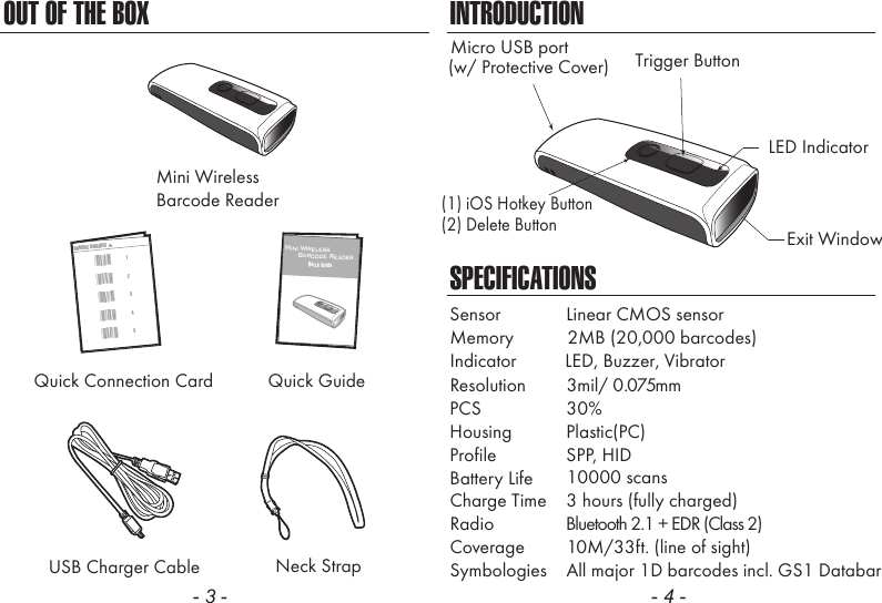 OUT OF THE BOX- 3 -INTRODUCTIONSPECIFICATIONSIndicator          LED, Buzzer, VibratorMemory           2MB (20,000 barcodes)Resolution  3mil/ 0.075mmSensor  Linear CMOS sensorPCS  30%Housing  Plastic(PC)Profile  SPP, HIDBattery Life 10000 scansCharge Time  3 hours (fully charged)Radio               Bluetooth 2.1 + EDR (Class 2)Coverage  10M/33ft. (line of sight)Symbologies  All major 1D barcodes incl. GS1 Databar- 4 -Neck StrapMini WirelessBarcode ReaderUSB Charger CableQuick GuideQuick Connection Card32145NUMERIC BARCODES*1**2**3**4**5*12Mini Wireless      Barcode ReaderQuick GuideLED IndicatorMicro USB portExit WindowTrigger Button(w/ Protective Cover)(1) iOS Hotkey Button(2) Delete Button