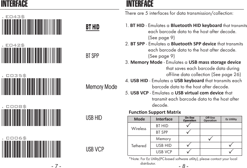 - 7 - - 8 -INTERFACEThere are 5 interfaces for data transmission/collection:1. BT HID - Emulates a Bluetooth HID keyboard that transmits                  each barcode data to the host after decode.                   (See page 9)2. BT SPP - Emulates a Bluetooth SPP device that transmits                  each barcode data to the host after decode.                  (See page 9)3. Memory Mode - Emulates a USB mass storage device                                that saves each barcode data during                                off-line data collection (See page 26)4. USB HID - Emulates a USB keyboard that transmits each                     barcode data to the host after decode.5. USB VCP - Emulates a USB virtual com device that                     transmit each barcode data to the host after                     decode.INTERFACE. C006$*.C006$*USB VCP. C008$*.c008$*USB HIDMemory ModeBT SPP. C035$*.c035$*BT HID*Note: For Ez Utility(PC-based software utility), please contact your local            distributor.Funcon Support MatrixMode Interface On-lineOperaonOn-lineOperaon Ez UlityUSB HIDUSB VCPBT HIDWirelessTetheredBT SPPMemoryOﬀ-lineOperaon. E042$*.E042$*. E043$*.E043$*