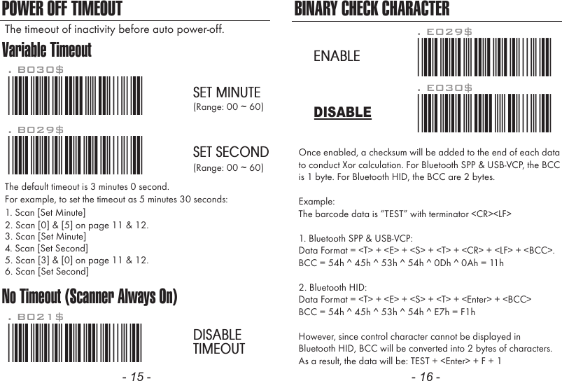 Variable TimeoutNo Timeout (Scanner Always On)POWER OFF TIMEOUT*.B030$*. B030$SET MINUTE*.B029$*. B029$SET SECOND*.B021$*. B021$DISABLETIMEOUTThe default timeout is 3 minutes 0 second.For example, to set the timeout as 5 minutes 30 seconds:1. Scan [Set Minute]2. Scan [0] &amp; [5] on page 11 &amp; 12.(Range: 00 ~ 60)(Range: 00 ~ 60)3. Scan [Set Minute]4. Scan [Set Second]5. Scan [3] &amp; [0] on page 11 &amp; 12.6. Scan [Set Second]The timeout of inactivity before auto power-off.- 15 - - 16 -Once enabled, a checksum will be added to the end of each datato conduct Xor calculation. For Bluetooth SPP &amp; USB-VCP, the BCCis 1 byte. For Bluetooth HID, the BCC are 2 bytes.Example:The barcode data is &ldquo;TEST&rdquo; with terminator <CR><LF> 1. Bluetooth SPP &amp; USB-VCP:Data Format = <T> + <E> + <S> + <T> + <CR> + <LF> + <BCC>.BCC = 54h ^ 45h ^ 53h ^ 54h ^ 0Dh ^ 0Ah = 11h2. Bluetooth HID:Data Format = <T> + <E> + <S> + <T> + <Enter> + <BCC>BCC = 54h ^ 45h ^ 53h ^ 54h ^ E7h = F1hHowever, since control character cannot be displayed inBluetooth HID, BCC will be converted into 2 bytes of characters.As a result, the data will be: TEST + <Enter> + F + 1BINARY CHECK CHARACTER. E030$*.e030$*. E029$*.e029$*DISABLEENABLE