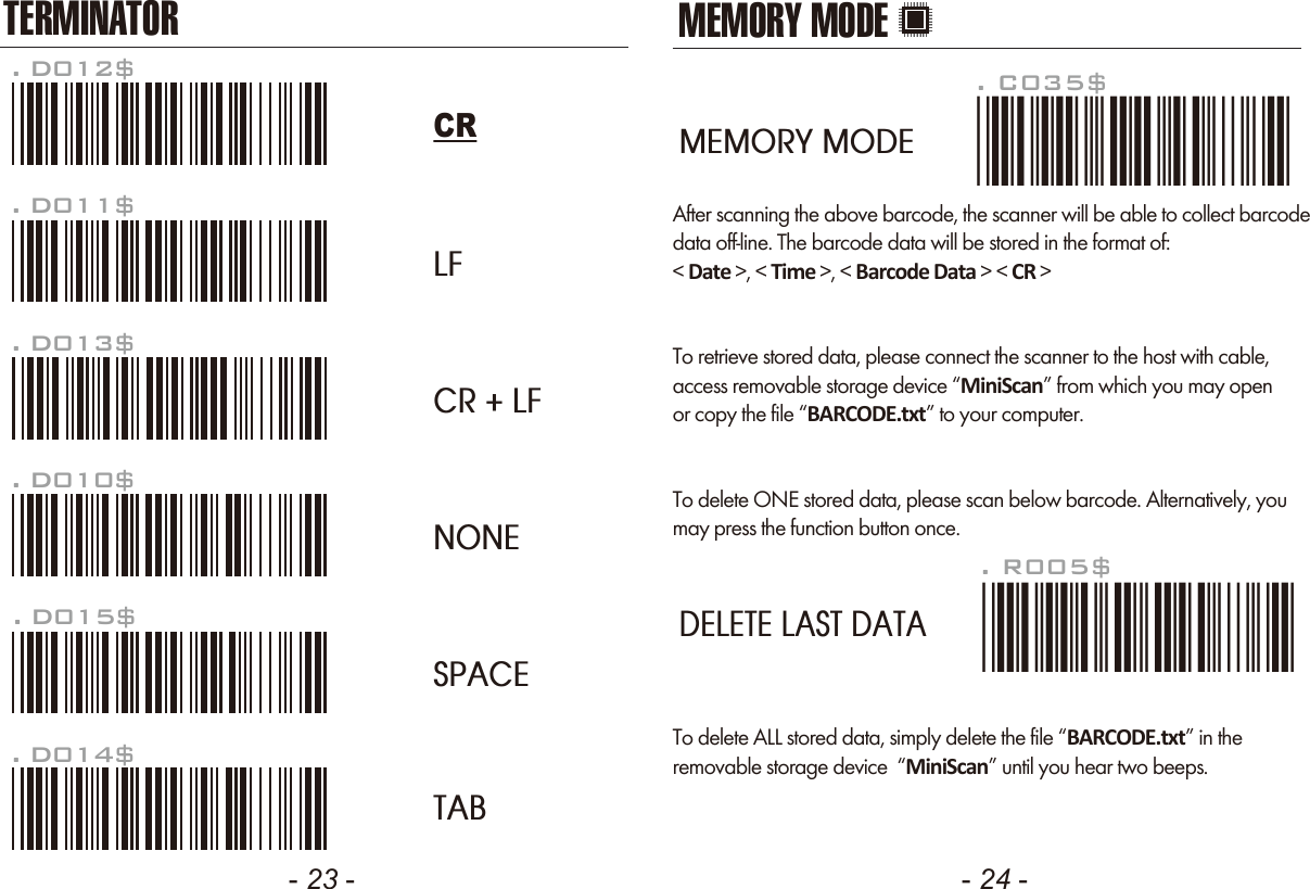 - 23 - - 24 -TERMINATORLFCR + LFNONESPACETAB. D012$CR. D011$. D013$. D010$. D015$. D014$MEMORY MODEAfter scanning the above barcode, the scanner will be able to collect barcodedata off-line. The barcode data will be stored in the format of:< Date >, < Time >, < Barcode Data > < CR >To retrieve stored data, please connect the scanner to the host with cable, access removable storage device &ldquo;MiniScan&rdquo; from which you may openor copy the file &ldquo;BARCODE.txt&rdquo; to your computer.To delete ONE stored data, please scan below barcode. Alternatively, youmay press the function button once.. R005$*.R005$*. C035$*.c035$*MEMORY MODEDELETE LAST DATATo delete ALL stored data, simply delete the file &ldquo;BARCODE.txt&rdquo; in theremovable storage device  &ldquo;MiniScan&rdquo; until you hear two beeps.