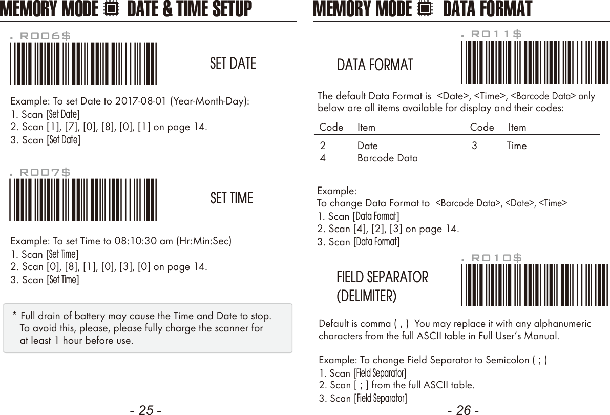 - 25 - - 26 -Example: To change Data Format to  <Barcode Data>, <Date>, <Time>1. Scan [Data Format]2. Scan [4], [2], [3] on page 14.3. Scan [Data Format]The default Data Format is  <Date>, <Time>, <Barcode Data> onlybelow are all items available for display and their codes: Default is comma ( , )  You may replace it with any alphanumericcharacters from the full ASCII table in Full Users Manual.Example: To change Field Separator to Semicolon ( ; )1. Scan [Field Separator]2. Scan [ ; ] from the full ASCII table.3. Scan [Field Separator]. R010$*.R010$*FIELD SEPARATOR(DELIMITER). R011$*.R011$*DATA FORMAT24DateBarcode DataCode     Item Code     Item3 TimeExample: To set Date to 2017-08-01 (Year-Month-Day):1. Scan [Set Date]2. Scan [1], [7], [0], [8], [0], [1] on page 14.3. Scan [Set Date]Example: To set Time to 08:10:30 am (Hr:Min:Sec)1. Scan [Set Time]2. Scan [0], [8], [1], [0], [3], [0] on page 14.3. Scan [Set Time]. R006$*.R006$*SET DATE. R007$*.R007$*SET TIME* Full drain of battery may cause the Time and Date to stop.   To avoid this, please, please fully charge the scanner for   at least 1 hour before use.MEMORY MODE DATE &amp; TIME SETUP MEMORY MODE DATA FORMAT