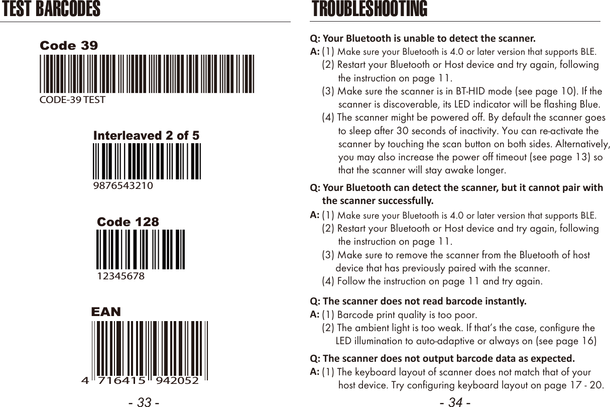 - 33 - - 34 -TEST BARCODESEANCode 12812345678Code 39CODE-39 TESTInterleaved 2 of 598765432107164154942052TROUBLESHOOTINGQ: Your Bluetooth is unable to detect the scanner.A: (1) Make sure your Bluetooth is 4.0 or later version that supports BLE.(2) Restart your Bluetooth or Host device and try again, following      the instruction on page 11.(3) Make sure the scanner is in BT-HID mode (see page 10). If the      scanner is discoverable, its LED indicator will be flashing Blue.(4) The scanner might be powered off. By default the scanner goes      to sleep after 30 seconds of inactivity. You can re-activate the      scanner by touching the scan button on both sides. Alternatively,      you may also increase the power off timeout (see page 13) so      that the scanner will stay awake longer.Q: Your Bluetooth can detect the scanner, but it cannot pair with     the scanner successfully.(1) Make sure your Bluetooth is 4.0 or later version that supports BLE.(2) Restart your Bluetooth or Host device and try again, following      the instruction on page 11.(3) Make sure to remove the scanner from the Bluetooth of host     device that has previously paired with the scanner.(4) Follow the instruction on page 11 and try again.A:Q: The scanner does not read barcode instantly.(1) Barcode print quality is too poor.(2) The ambient light is too weak. If that&rsquo;s the case, configure the     LED illumination to auto-adaptive or always on (see page 16)A:Q: The scanner does not output barcode data as expected.(1) The keyboard layout of scanner does not match that of your      host device. Try configuring keyboard layout on page 17 - 20.A:
