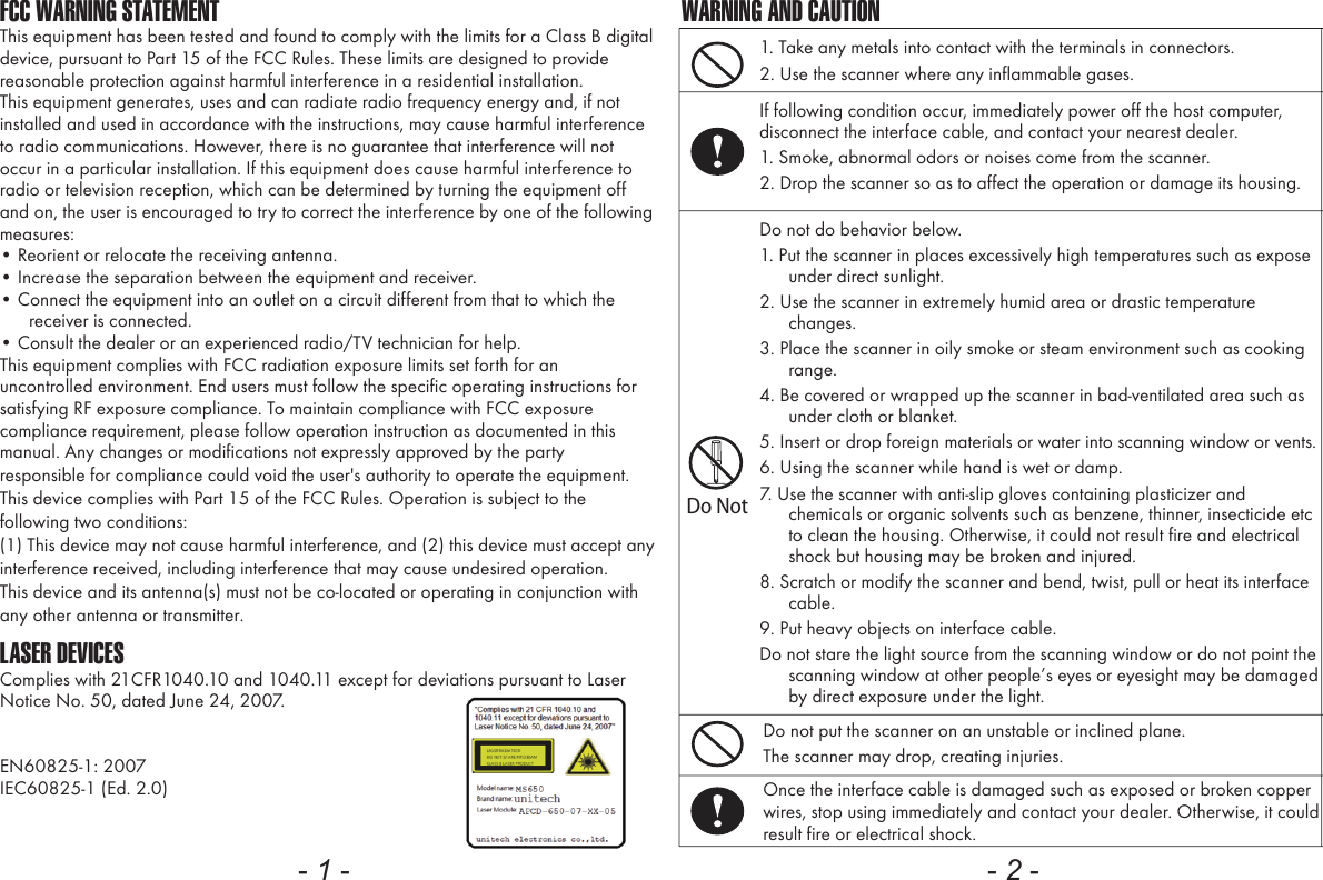 FCC WARNING STATEMENTThis equipment has been tested and found to comply with the limits for a Class B digital device, pursuant to Part 15 of the FCC Rules. These limits are designed to provide reasonable protection against harmful interference in a residential installation.This equipment generates, uses and can radiate radio frequency energy and, if not installed and used in accordance with the instructions, may cause harmful interference to radio communications. However, there is no guarantee that interference will not occur in a particular installation. If this equipment does cause harmful interference to radio or television reception, which can be determined by turning the equipment off and on, the user is encouraged to try to correct the interference by one of the following measures:&bull; Reorient or relocate the receiving antenna.&bull; Increase the separation between the equipment and receiver.&bull; Connect the equipment into an outlet on a circuit different from that to which the receiver is connected.&bull; Consult the dealer or an experienced radio/TV technician for help.This equipment complies with FCC radiation exposure limits set forth for an uncontrolled environment. End users must follow the specific operating instructions for satisfying RF exposure compliance. To maintain compliance with FCC exposure compliance requirement, please follow operation instruction as documented in this manual. Any changes or modifications not expressly approved by the party responsible for compliance could void the user's authority to operate the equipment.This device complies with Part 15 of the FCC Rules. Operation is subject to the following two conditions: (1) This device may not cause harmful interference, and (2) this device must accept any interference received, including interference that may cause undesired operation.This device and its antenna(s) must not be co-located or operating in conjunction with any other antenna or transmitter.LASER DEVICESComplies with 21CFR1040.10 and 1040.11 except for deviations pursuant to Laser Notice No. 50, dated June 24, 2007.EN60825-1: 2007IEC60825-1 (Ed. 2.0)- 1 -1. Take any metals into contact with the terminals in connectors.2. Use the scanner where any inflammable gases.If following condition occur, immediately power off the host computer, disconnect the interface cable, and contact your nearest dealer.1. Smoke, abnormal odors or noises come from the scanner.2. Drop the scanner so as to affect the operation or damage its housing.Do NotDo not do behavior below.1. Put the scanner in places excessively high temperatures such as expose under direct sunlight.2. Use the scanner in extremely humid area or drastic temperature changes.3. Place the scanner in oily smoke or steam environment such as cooking range.4. Be covered or wrapped up the scanner in bad-ventilated area such as under cloth or blanket.5. Insert or drop foreign materials or water into scanning window or vents.6. Using the scanner while hand is wet or damp.7. Use the scanner with anti-slip gloves containing plasticizer and chemicals or organic solvents such as benzene, thinner, insecticide etc to clean the housing. Otherwise, it could not result fire and electrical shock but housing may be broken and injured.8. Scratch or modify the scanner and bend, twist, pull or heat its interface cable.9. Put heavy objects on interface cable.Do not stare the light source from the scanning window or do not point the scanning window at other people&rsquo;s eyes or eyesight may be damaged by direct exposure under the light.Do not put the scanner on an unstable or inclined plane.The scanner may drop, creating injuries.Once the interface cable is damaged such as exposed or broken copper wires, stop using immediately and contact your dealer. Otherwise, it could result fire or electrical shock.WARNING AND CAUTION- 2 -