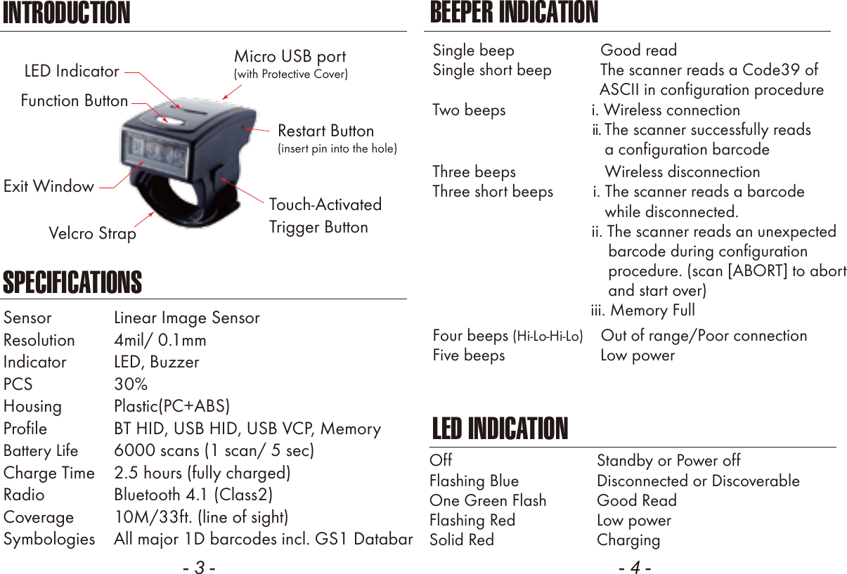 - 3 -INTRODUCTIONSPECIFICATIONSSensor  Linear Image SensorResolution  4mil/ 0.1mmIndicator  LED, BuzzerPCS  30Housing  Plastic(PC+ABS)Profile  BT HID, USB HID, USB VCP, MemoryBattery Life  6000 scans (1 scan/ 5 sec)Charge Time  2.5 hours (fully charged)Radio  Bluetooth 4.1 (Class2)Coverage  10M/33ft. (line of sight)Symbologies  All major 1D barcodes incl. GS1 Databar- 4 -BEEPER INDICATIONLED INDICATIONOffFlashing BlueOne Green FlashFlashing RedSolid RedStandby or Power offDisconnected or DiscoverableGood ReadLow powerChargingSingle beep               Good readSingle short beep           The scanner reads a Code39 of                                      ASCII in configuration procedureTwo beeps             i. Wireless connection                                             ii. The scanner successfully reads              a configuration barcodeFour beeps (Hi-Lo-Hi-Lo)    Out of range/Poor connectionFive beeps               Low powerThree beeps                Wireless disconnectionThree short beeps         i. The scanner reads a barcode              while disconnected.                      ii. The scanner reads an unexpected                                        barcode during configuration                                        procedure. (scan [ABORT] to abort                                        and start over)                                    iii. Memory FullLED Indicator Micro USB port(with Protective Cover)Touch-ActivatedTrigger ButtonFunction ButtonExit WindowRestart Button(insert pin into the hole)Velcro Strap