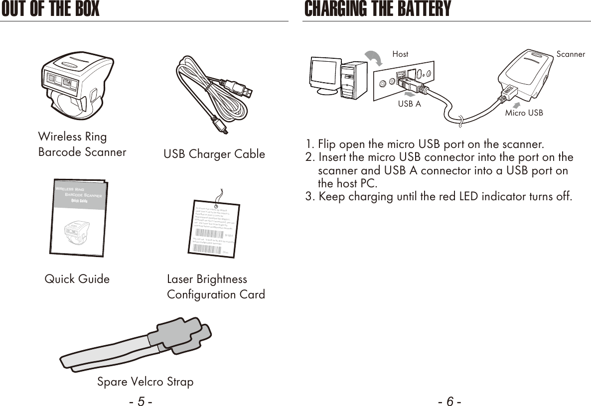 - 5 - - 6 -OUT OF THE BOXSpare Velcro StrapUSB Charger CableWireless RingBarcode ScannerQuick Guide12Wireless Ring       Barcode ScannerQuick GuideLaser BrightnessConfiguration CardCHARGING THE BATTERY1. Flip open the micro USB port on the scanner.2. Insert the micro USB connector into the port on the    scanner and USB A connector into a USB port on    the host PC.3. Keep charging until the red LED indicator turns off.ScannerMicro USBUSB AHostToensureeyesafety,bydefaultLaserlineisset tobedimwhichisclassiﬁedasClass1LaserbyInternaonalStandardIEC60825-1.Althoughwedon&rsquo;trecommend,youcanset theLaserlinetobebrightbyscanningbelowconﬁguraonbarcode:BrightYoucanset itbacktobedimbyscanningbelowconﬁguraonbarcode:Dim