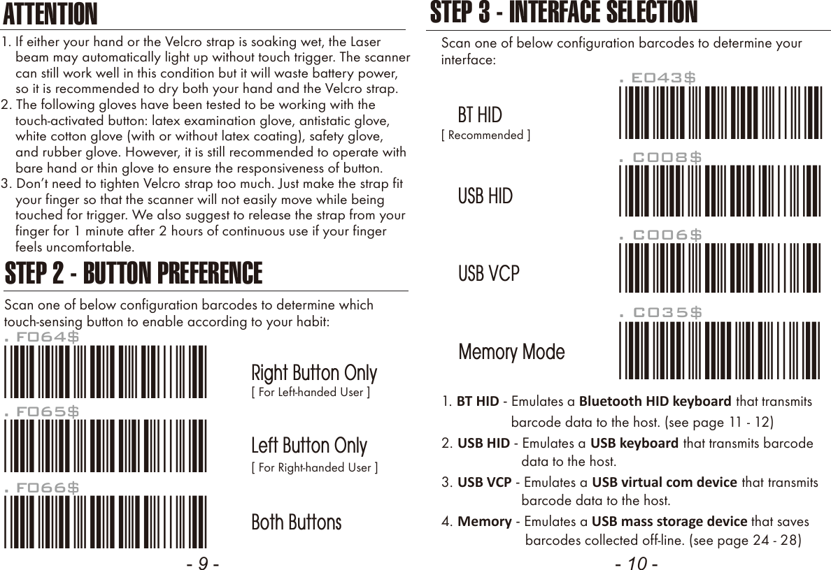 1. If either your hand or the Velcro strap is soaking wet, the Laser    beam may automatically light up without touch trigger. The scanner    can still work well in this condition but it will waste battery power,     so it is recommended to dry both your hand and the Velcro strap.2. The following gloves have been tested to be working with the    touch-activated button: latex examination glove, antistatic glove,    white cotton glove (with or without latex coating), safety glove,     and rubber glove. However, it is still recommended to operate with    bare hand or thin glove to ensure the responsiveness of button.3. Dont need to tighten Velcro strap too much. ust make the strap fit    your finger so that the scanner will not easily move while being    touched for trigger. We also suggest to release the strap from your    finger for 1 minute after 2 hours of continuous use if your finger    feels uncomfortable.- 9 - - 10 -Scan one of below configuration barcodes to determine yourinterface:STEP 3 - INTERFACE SELECTION[ Recommended ]. C006$*.C006$*USB VCP. C008$*.C008$*USB HIDBT HID. E043$*.E043$*Memory Mode. C035$*.c035$*1. BT HID - Emulates a Bluetooth HID keyboard that transmits                 barcode data to the host. (see page 11 - 12)2. USB HID - Emulates a USB keyboard that transmits barcode                     data to the host.3. USB VCP - Emulates a USB virtual com device that transmits                     barcode data to the host.4. Memory - Emulates a USB mass storage device that saves                      barcodes collected off-line. (see page 24 - 28). F064$*.F064$*. F065$*.F065$*. F066$*.F066$*Scan one of below configuration barcodes to determine whichtouch-sensing button to enable according to your habit:STEP 2 - BUTTON PREFERENCERight Button OnlyLeft Button OnlyBoth Buttons[ For Left-handed User ][ For Right-handed User ]ATTENTION