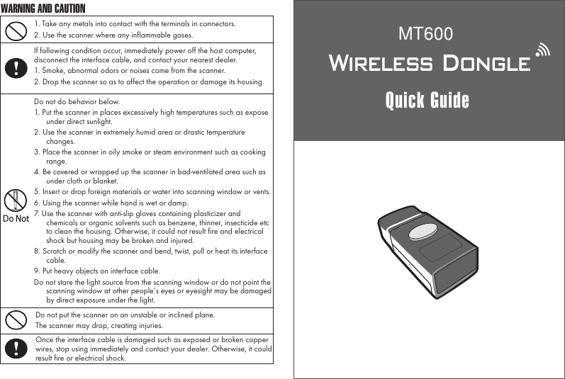 Wireless DongleQuick Guide1. Take any metals into contact with the terminals in connectors.2. Use the scanner where any inflammable gases.If following condition occur, immediately power off the host computer, disconnect the interface cable, and contact your nearest dealer.1. Smoke, abnormal odors or noises come from the scanner.2. Drop the scanner so as to affect the operation or damage its housing.Do NotDo not do behavior below.1. Put the scanner in places excessively high temperatures such as expose under direct sunlight.2. Use the scanner in extremely humid area or drastic temperature changes.3. Place the scanner in oily smoke or steam environment such as cooking range.4. Be covered or wrapped up the scanner in bad-ventilated area such as under cloth or blanket.5. Insert or drop foreign materials or water into scanning window or vents.6. Using the scanner while hand is wet or damp.7. Use the scanner with anti-slip gloves containing plasticizer and chemicals or organic solvents such as benzene, thinner, insecticide etc to clean the housing. Otherwise, it could not result fire and electrical shock but housing may be broken and injured.8. Scratch or modify the scanner and bend, twist, pull or heat its interface cable.9. Put heavy objects on interface cable.Do not stare the light source from the scanning window or do not point the scanning window at other people&rsquo;s eyes or eyesight may be damaged by direct exposure under the light.Do not put the scanner on an unstable or inclined plane.The scanner may drop, creating injuries.Once the interface cable is damaged such as exposed or broken copper wires, stop using immediately and contact your dealer. Otherwise, it could result fire or electrical shock.WARNING AND CAUTIONMT600