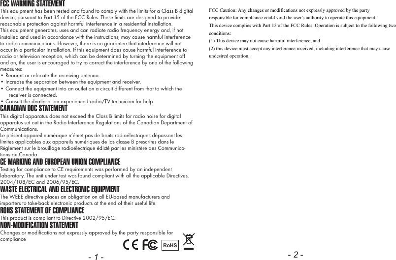 FCC WARNING STATEMENTThis equipment has been tested and found to comply with the limits for a Class B digital device, pursuant to Part 15 of the FCC Rules. These limits are designed to provide reasonable protection against harmful interference in a residential installation.This equipment generates, uses and can radiate radio frequency energy and, if not installed and used in accordance with the instructions, may cause harmful interference to radio communications. However, there is no guarantee that interference will not occur in a particular installation. If this equipment does cause harmful interference to radio or television reception, which can be determined by turning the equipment off and on, the user is encouraged to try to correct the interference by one of the following measures:&bull; Reorient or relocate the receiving antenna.&bull; Increase the separation between the equipment and receiver.&bull; Connect the equipment into an outlet on a circuit different from that to which the receiver is connected.&bull; Consult the dealer or an experienced radio/TV technician for help.CANADIAN DOC STATEMENTThis digital apparatus does not exceed the Class B limits for radio noise for digital apparatus set out in the Radio Interference Regulations of the Canadian Department of Communications.Le pr&eacute;sent appareil num&eacute;rique n&rsquo;&eacute;met pas de bruits radio&eacute;lectriques d&eacute;passant les limites applicables aux appareils num&eacute;riques de las classe B prescrites dans le R&eacute;glement sur le brouillage radio&eacute;lectrique &eacute;dict&eacute; par les minist&egrave;re des Communica-tions du Canada.CE MARKING AND EUROPEAN UNION COMPLIANCE Testing for compliance to CE requirements was performed by an independent laboratory. The unit under test was found compliant with all the applicable Directives, 2004/108/EC and 2006/95/EC.WASTE ELECTRICAL AND ELECTRONIC EQUIPMENTThe WEEE directive places an obligation on all EU-based manufacturers andimporters to take-back electronic products at the end of their useful life. ROHS STATEMENT OF COMPLIANCEThis product is compliant to Directive 2002/95/EC.NON-MODIFICATION STATEMENTChanges or modifications not expressly approved by the party responsible for compliance RoHS- 1 - - 2 -FCC Caution: Any changes or modifications not expressly approved by the party responsible for compliance could void the user's authority to operate this equipment. This device complies with Part 15 of the FCC Rules. Operation is subject to the following two conditions:  (1) This device may not cause harmful interference, and  (2) this device must accept any interference received, including interference that may cause undesired operation. 
