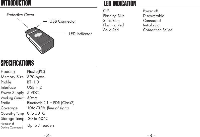 - 3 -INTRODUCTIONSPECIFICATIONSLED IndicatorUSB ConnectorProtective CoverHousing  Plastic(PC)Memory Size  890 bytesProfile  BT HIDInterface  USB HIDPower Supply  5 VDCWorking Current  50mARadio  Bluetooth 2.1 + EDR (Class2)Coverage  10M/33ft. (line of sight)Operating Temp  0 to 50˚CStorage Temp  -20 to 60˚CNumber ofDevice Connected Up to 7 readers- 4 -LED INDICATIONOffFlashing BlueSolid BlueFlashing RedSolid RedPower offDiscoverableConnectedInitializingConnection Failed