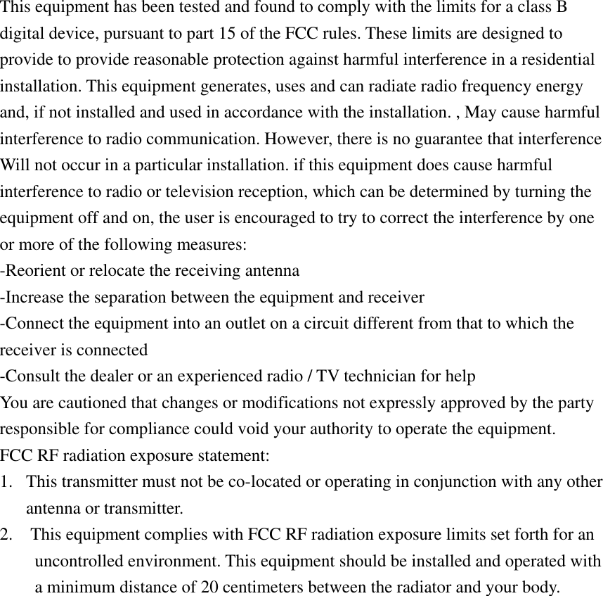 This equipment has been tested and found to comply with the limits for a class B digital device, pursuant to part 15 of the FCC rules. These limits are designed to provide to provide reasonable protection against harmful interference in a residential installation. This equipment generates, uses and can radiate radio frequency energy and, if not installed and used in accordance with the installation. , May cause harmful interference to radio communication. However, there is no guarantee that interference Will not occur in a particular installation. if this equipment does cause harmful interference to radio or television reception, which can be determined by turning the equipment off and on, the user is encouraged to try to correct the interference by one or more of the following measures: -Reorient or relocate the receiving antenna -Increase the separation between the equipment and receiver -Connect the equipment into an outlet on a circuit different from that to which the receiver is connected -Consult the dealer or an experienced radio / TV technician for help You are cautioned that changes or modifications not expressly approved by the party responsible for compliance could void your authority to operate the equipment. FCC RF radiation exposure statement: 1.  This transmitter must not be co-located or operating in conjunction with any other antenna or transmitter. 2.    This equipment complies with FCC RF radiation exposure limits set forth for an uncontrolled environment. This equipment should be installed and operated with a minimum distance of 20 centimeters between the radiator and your body. 